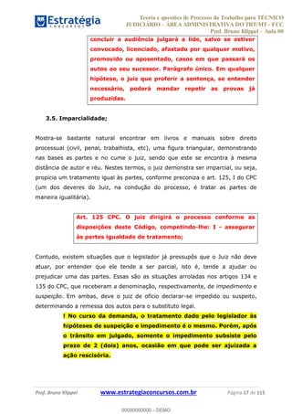 Teoria e questões de Processo do Trabalho para TÉCNICO
JUDICIÁRIO ÁREA ADMINISTRATIVA DO TRT/MT - FCC
Prof. Bruno Klippel Aula 00
Prof. Bruno Klippel www.estrategiaconcursos.com.br Página 17 de 115
concluir a audiência julgará a lide, salvo se estiver
convocado, licenciado, afastado por qualquer motivo,
promovido ou aposentado, casos em que passará os
autos ao seu sucessor. Parágrafo único. Em qualquer
hipótese, o juiz que proferir a sentença, se entender
necessário, poderá mandar repetir as provas já
produzidas.
3.5. Imparcialidade;
Mostra-se bastante natural encontrar em livros e manuais sobre direito
processual (civil, penal, trabalhista, etc), uma figura triangular, demonstrando
nas bases as partes e no cume o juiz, sendo que este se encontra à mesma
distância de autor e réu. Nestes termos, o juiz demonstra ser imparcial, ou seja,
propicia um tratamento igual às partes, conforme preconiza o art. 125, I do CPC
(um dos deveres do Juiz, na condução do processo, é tratar as partes de
maneira igualitária).
Art. 125 CPC. O juiz dirigirá o processo conforme as
disposições deste Código, competindo-lhe: I - assegurar
às partes igualdade de tratamento;
Contudo, existem situações que o legislador já pressupôs que o Juiz não deve
atuar, por entender que ele tende a ser parcial, isto é, tende a ajudar ou
prejudicar uma das partes. Essas são as situações arroladas nos artigos 134 e
135 do CPC, que receberam a denominação, respectivamente, de impedimento e
suspeição. Em ambas, deve o juiz de ofício declarar-se impedido ou suspeito,
determinando a remessa dos autos para o substituto legal.
! No curso da demanda, o tratamento dado pelo legislador às
hipóteses de suspeição e impedimento é o mesmo. Porém, após
o trânsito em julgado, somente o impedimento subsiste pelo
prazo de 2 (dois) anos, ocasião em que pode ser ajuizada a
ação rescisória.
00000000000
00000000000 - DEMO
 
