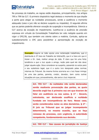Teoria e questões de Processo do Trabalho para TÉCNICO
JUDICIÁRIO ÁREA ADMINISTRATIVA DO TRT/MT - FCC
Prof. Bruno Klippel Aula 00
Prof. Bruno Klippel www.estrategiaconcursos.com.br Página 18 de 115
No processo do trabalho, as regras estão dispostas, principalmente, nos artigos
795 e 799 da CLT. O primeiro dispositivo legal destaca o momento de que dispõe
a parte para alegar as nulidades processuais, sendo a audiência o momento
adequado (caso o juiz não se declare suspeito ou impedido). O segundo afirma
que as partes poderão oferecer exceção de suspeição e incompetência. Silencio a
CLT acerca da exceção de impedimento. Justifica-se a ausência de precisão
expressa em virtude da Consolidação Trabalhista ter sido redigida quando em
vigor o CPC/39, que também era silente sobre a matéria. Contudo, aplica-se
subsidiariamente o CPC para possibilitar a apresentação da exceção de
impedimento.
Exemplo:Imagina se João ajuíza uma reclamação trabalhista, que é
distribuída à 3ª Vara do Trabalho de Vitória/ES, que é a Vara em que é
titular o Dr. José, melhor amigo de João. É claro que há uma forte
tendência a que o Juiz ajude o amigo, razão pela qual ele não deve
julgar aquela ação. Deve considerar-se suspeito, passando os autos para
o seu substituto legal, que é o outro Juiz designado pelas normas
internas do Tribunal. Da mesma forma ocorreria se o Juiz fosse inimigo
de uma das partes, parente, credor, devedor, bem como outras
situações em que, provavelmente, não seria o Juiz imparcial.
Art. 795 CLT - As nulidades não serão declaradas
senão mediante provocação das partes, as quais
deverão argüi-las à primeira vez em que tiverem de
falar em audiência ou nos autos. § 1º - Deverá,
entretanto, ser declarada exofficio a nulidade
fundada em incompetência de foro. Nesse caso,
serão considerados nulos os atos decisórios. § 2º -
O juiz ou Tribunal que se julgar incompetente
determinará, na mesma ocasião, que se faça
remessa do processo, com urgência, à autoridade
competente, fundamentando sua decisão.
Art. 799 CLT - Nas causas da jurisdição da Justiça
00000000000
00000000000 - DEMO
 