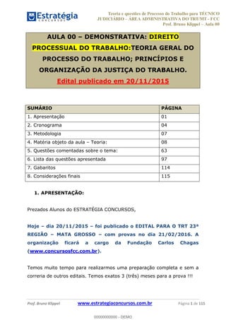 Teoria e questões de Processo do Trabalho para TÉCNICO
JUDICIÁRIO ÁREA ADMINISTRATIVA DO TRT/MT - FCC
Prof. Bruno Klippel Aula 00
Prof. Bruno Klippel www.estrategiaconcursos.com.br Página 1 de 115
AULA 00 DEMONSTRATIVA: DIREITO
PROCESSUAL DO TRABALHO:TEORIA GERAL DO
PROCESSO DO TRABALHO; PRINCÍPIOS E
ORGANIZAÇÃO DA JUSTIÇA DO TRABALHO.
Edital publicado em 20/11/2015
SUMÁRIO PÁGINA
1. Apresentação 01
2. Cronograma 04
3. Metodologia 07
4. Matéria objeto da aula Teoria: 08
5. Questões comentadas sobre o tema: 63
6. Lista das questões apresentada 97
7. Gabaritos 114
8. Considerações finais 115
1. APRESENTAÇÃO:
Prezados Alunos do ESTRATÉGIA CONCURSOS,
Hoje dia 20/11/2015 foi publicado o EDITAL PARA O TRT 23ª
REGIÃO MATA GROSSO com provas no dia 21/02/2016. A
organização ficará a cargo da Fundação Carlos Chagas
(www.concursosfcc.com.br).
Temos muito tempo para realizarmos uma preparação completa e sem a
correria de outros editais. Temos exatos 3 (três) meses para a prova !!!
00000000000
00000000000 - DEMO
 