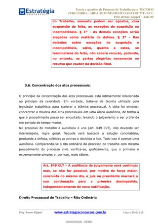 Teoria e questões de Processo do Trabalho para TÉCNICO
JUDICIÁRIO ÁREA ADMINISTRATIVA DO TRT/MT - FCC
Prof. Bruno Klippel Aula 00
Prof. Bruno Klippel www.estrategiaconcursos.com.br Página 19 de 115
do Trabalho, somente podem ser opostas, com
suspensão do feito, as exceções de suspeição ou
incompetência. § 1º - As demais exceções serão
alegadas como matéria de defesa. § 2º - Das
decisões sobre exceções de suspeição e
incompetência, salvo, quanto a estas, se
terminativas do feito, não caberá recurso, podendo,
no entanto, as partes alegá-las novamente no
recurso que couber da decisão final.
3.6. Concentração dos atos processuais;
O princípio da concentração dos atos processuais está intimamente relacionado
ao princípio da celeridade. Em verdade, trata-se de técnica utilizada pelo
legislador trabalhista para acelerar o trâmite processual. A idéia foi simples:
concentrar a maioria dos atos processuais em uma única audiência, de forma a
que o procedimento possa ser encurtado, levando o julgamento a ser proferida
em período de tempo menor.
No processo do trabalho a audiência é una (art. 849 CLT), não devendo ser
interrompida, regra geral. Naquela será buscada a solução conciliatória,
produzida a defesa, colhidas as provas e decidida a lide. Tudo isso é apenas uma
audiência. Comparando-se o rito ordinário do processo do trabalho com mesmo
procedimento do processo civil, verifica-se, graficamente, que o primeiro é
extremamente simples e, por isso, mais célere.
Art. 849 CLT - A audiência de julgamento será contínua;
mas, se não for possível, por motivo de força maior,
concluí-la no mesmo dia, o juiz ou presidente marcará a
sua continuação para a primeira desimpedida,
independentemente de nova notificação.
Direito Processual do Trabalho Rito Ordinário
00000000000
00000000000 - DEMO
 
