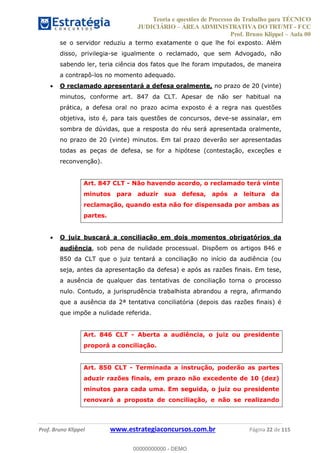 Teoria e questões de Processo do Trabalho para TÉCNICO
JUDICIÁRIO ÁREA ADMINISTRATIVA DO TRT/MT - FCC
Prof. Bruno Klippel Aula 00
Prof. Bruno Klippel www.estrategiaconcursos.com.br Página 22 de 115
se o servidor reduziu a termo exatamente o que lhe foi exposto. Além
disso, privilegia-se igualmente o reclamado, que sem Advogado, não
sabendo ler, teria ciência dos fatos que lhe foram imputados, de maneira
a contrapô-los no momento adequado.
O reclamado apresentará a defesa oralmente, no prazo de 20 (vinte)
minutos, conforme art. 847 da CLT. Apesar de não ser habitual na
prática, a defesa oral no prazo acima exposto é a regra nas questões
objetiva, isto é, para tais questões de concursos, deve-se assinalar, em
sombra de dúvidas, que a resposta do réu será apresentada oralmente,
no prazo de 20 (vinte) minutos. Em tal prazo deverão ser apresentadas
todas as peças de defesa, se for a hipótese (contestação, exceções e
reconvenção).
Art. 847 CLT - Não havendo acordo, o reclamado terá vinte
minutos para aduzir sua defesa, após a leitura da
reclamação, quando esta não for dispensada por ambas as
partes.
O juiz buscará a conciliação em dois momentos obrigatórios da
audiência, sob pena de nulidade processual. Dispõem os artigos 846 e
850 da CLT que o juiz tentará a conciliação no início da audiência (ou
seja, antes da apresentação da defesa) e após as razões finais. Em tese,
a ausência de qualquer das tentativas de conciliação torna o processo
nulo. Contudo, a jurisprudência trabalhista abrandou a regra, afirmando
que a ausência da 2ª tentativa conciliatória (depois das razões finais) é
que impõe a nulidade referida.
Art. 846 CLT - Aberta a audiência, o juiz ou presidente
proporá a conciliação.
Art. 850 CLT - Terminada a instrução, poderão as partes
aduzir razões finais, em prazo não excedente de 10 (dez)
minutos para cada uma. Em seguida, o juiz ou presidente
renovará a proposta de conciliação, e não se realizando
00000000000
00000000000 - DEMO
 