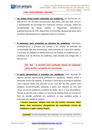 Teoria e questões de Processo do Trabalho para TÉCNICO
JUDICIÁRIO ÁREA ADMINISTRATIVA DO TRT/MT - FCC
Prof. Bruno Klippel Aula 00
Prof. Bruno Klippel www.estrategiaconcursos.com.br Página 23 de 115
esta, será proferida a decisão.
As razões finais serão realizadas em audiência, nos termos do art.
850 da CLT, em 10 (dez) minutos para cada parte, sem que haja, na CLT,
a possibilidade de conversão em memoriais escritos. Contudo, diante da
complexidade da causa, poderá o Magistrado, utilizando-se
subsidiariamente do CPC, determinar a conversão, designando prazo para
as partes apresentarem as alegações finais em cartório.
A sentença será proferida ao término da audiência, oralmente,
prestigiando-se o princípio em estudo e em reforço ao princípio da
concentração dos atos processuais, demonstrando-se o que fora exposto:
o processo do trabalho se desenvolve em sua maioria na audiência una. A
sentença oral, ao término da audiência, está prevista nos artigos 831 e
850 da CLT.
Art. 831 - A decisão será proferida depois de rejeitada
pelas partes a proposta de conciliação.
A parte apresentará o protesto em audiência, caso discorde de
alguma decisão interlocutória proferida em audiência, visando evitar a
preclusão acerca da matéria. O protesto é uma figura processual parecida
com o agravo retido oral, previsto no art. 523, §3ª do CPC, porém, sem
qualquer fundamentação, bastando à parte que requeira ao Juiz que
inclua na ata de audiência o protesto da parte, isto é, a sua discordância.
Tal ato já permite que a parte, no recurso da decisão final, se insurja em
face da decisão proferida em audiência, já que protesto evitou a
preclusão em relação à matéria.
! Nunca esquecer: defesa oral em 20 (vinte) minutos. Além
disso, dois momentos obrigatórios de conciliação (início da
audiência e após razões finais).
Exemplo: Os atos processuais são realizados, em sua maioria, de forma
00000000000
00000000000 - DEMO
 