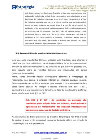 Teoria e questões de Processo do Trabalho para TÉCNICO
JUDICIÁRIO ÁREA ADMINISTRATIVA DO TRT/MT - FCC
Prof. Bruno Klippel Aula 00
Prof. Bruno Klippel www.estrategiaconcursos.com.br Página 24 de 115
oral. Assim, posso ir à Justiça do Trabalho e dizer que quero ajuizar uma
reclamação trabalhista verbal. Esse meu pedido será distribuído a uma
das Varas do Trabalho existentes e eu, em 5 dias, comparecerei à Vara
do Trabalho sorteada para narrar a minha história, que será reduzida à
termo, ou seja, colocada no papel. Essa é a petição inicial verbal. Na
audiência, o réu apresentará, pelas normas da CLT, a defesa oralmente,
no prazo de até 20 minutos. Pela CLT, não há defesa escrita, como
geralmente ocorre, mas oral, no prazo acima destacado. Ao final da
audiência, o Juiz deve proferir a sentença, oralmente. Vejam que os
principais atos são orais, facilitando o acesso das pessoas ao Poder
Judiciário e tornando o processo mais rápido.
3.8. Irrecorribilidade imediata das interlocutórias;
Uma das mais importantes técnicas utilizadas pelo legislador para alcançar a
celeridade dos ritos trabalhistas, toca à impossibilidade de ser interposto recurso
em face de decisões interlocutórias, ao contrário do que ocorre no processo civil,
pois naquela seara as referidas decisões são impugnadas por agravo
(instrumento ou retido).
Assim, sendo proferida decisão interlocutória deferindo a reintegração do
reclamante, não poderá a empresa interpor de imediato qualquer recurso.
Deverá aguardar ser proferida sentença para interpor o recurso cabível em face
desta última decisão. Ao interpor o recurso ordinário (art. 895, I CLT),
demonstrará o seu inconformismo também em face de interlocutória proferida.
Assim dispõe o art. 893, §1º da CLT.
Art. 893 § 1º CLT - Os incidentes do processo são
resolvidos pelo próprio Juízo ou Tribunal, admitindo-se a
apreciação do merecimento das decisões interlocutórias
somente em recursos da decisão definitiva.
Na sistemática do direito processual do trabalho, tal princípio não traz prejuízo
às partes, já que o rito processual mostra-se bastante célere, em virtude da
concentração dos atos processuais.
00000000000
00000000000 - DEMO
 