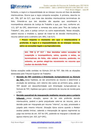 Teoria e questões de Processo do Trabalho para TÉCNICO
JUDICIÁRIO ÁREA ADMINISTRATIVA DO TRT/MT - FCC
Prof. Bruno Klippel Aula 00
Prof. Bruno Klippel www.estrategiaconcursos.com.br Página 25 de 115
Portanto, a regra é a impossibilidade de se interpor recurso em face de decisões
interlocutórias. Ocorre que a regra comporta exceções. A primeira, descrita no
art. 799, §2º da CLT, que trata das decisões interlocutórias terminativas do
feito. Entende-se que tais decisões são aquelas que reconhecem a
incompetência absoluta da Justiça do Trabalho e que, por isso, conforme art.
stiça comum ou outra especializada. Nessa situação,
caberá recurso e imediato e, apesar de tratar-se de decisão interlocutória, o
recurso cabível será o ordinário (art. 895, I da CLT).
! Pouco importa o momento em que a interlocutória é
proferida. A regra é a impossibilidade de se interpor recurso,
salvo as exceções legais e jurisprudenciais.
Art. 799 § 2º CLT - Das decisões sobre exceções de
suspeição e incompetência, salvo, quanto a estas, se
terminativas do feito, não caberá recurso, podendo, no
entanto, as partes alegá-las novamente no recurso que
couber da decisão final.
Outras exceções estão contidas na Súmula 214 do TST. São três as situações
destacadas pelo Tribunal Superior do Trabalho:
Decisão de TRT contrária à Orientação Jurisprudencial ou Súmula
do TST: nessa hipótese, ao dar provimento ao recurso e determinar a
anulação da sentença, com retorno dos autos ao primeiro grau, pode o
TRT decidir em desconformidade com Orientação Jurisprudencial ou
Súmula do TST, hipótese que gera o cabimento de recurso de revista para
o TST.
Decisão suscetível de impugnação mediante recurso para o próprio
tribunal: nessa situação, apesar de ter sido proferida decisão
interlocutória, poderá a parte prejudicada valer-se de recurso, pois a
decisão pode ser impu
julgado pelo mesmo tribunal. Situação típica ocorre quando o Relator
analisa pedido liminar, cabendo a interposição de agravo regimental ou
julga nos termos do art. 557 do CPC, podendo-se impugnar a decisão por
agravo interno (art. 557, §1º CPC).
00000000000
00000000000 - DEMO
 