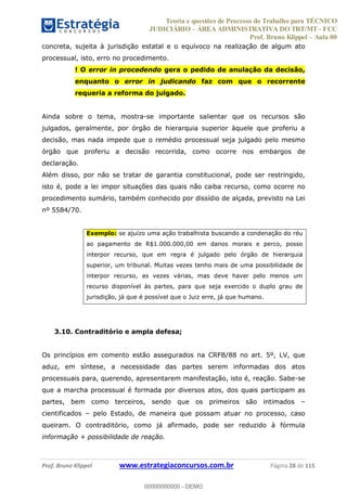 Teoria e questões de Processo do Trabalho para TÉCNICO
JUDICIÁRIO ÁREA ADMINISTRATIVA DO TRT/MT - FCC
Prof. Bruno Klippel Aula 00
Prof. Bruno Klippel www.estrategiaconcursos.com.br Página 28 de 115
concreta, sujeita à jurisdição estatal e o equívoco na realização de algum ato
processual, isto, erro no procedimento.
! O error in procedendo gera o pedido de anulação da decisão,
enquanto o error in judicando faz com que o recorrente
requeria a reforma do julgado.
Ainda sobre o tema, mostra-se importante salientar que os recursos são
julgados, geralmente, por órgão de hierarquia superior àquele que proferiu a
decisão, mas nada impede que o remédio processual seja julgado pelo mesmo
órgão que proferiu a decisão recorrida, como ocorre nos embargos de
declaração.
Além disso, por não se tratar de garantia constitucional, pode ser restringido,
isto é, pode a lei impor situações das quais não caiba recurso, como ocorre no
procedimento sumário, também conhecido por dissídio de alçada, previsto na Lei
nº 5584/70.
Exemplo: se ajuízo uma ação trabalhista buscando a condenação do réu
ao pagamento de R$1.000.000,00 em danos morais e perco, posso
interpor recurso, que em regra é julgado pelo órgão de hierarquia
superior, um tribunal. Muitas vezes tenho mais de uma possibilidade de
interpor recurso, as vezes várias, mas deve haver pelo menos um
recurso disponível às partes, para que seja exercido o duplo grau de
jurisdição, já que é possível que o Juiz erre, já que humano.
3.10. Contraditório e ampla defesa;
Os princípios em comento estão assegurados na CRFB/88 no art. 5º, LV, que
aduz, em síntese, a necessidade das partes serem informadas dos atos
processuais para, querendo, apresentarem manifestação, isto é, reação. Sabe-se
que a marcha processual é formada por diversos atos, dos quais participam as
partes, bem como terceiros, sendo que os primeiros são intimados
cientificados pelo Estado, de maneira que possam atuar no processo, caso
queiram. O contraditório, como já afirmado, pode ser reduzido à fórmula
informação + possibilidade de reação.
00000000000
00000000000 - DEMO
 