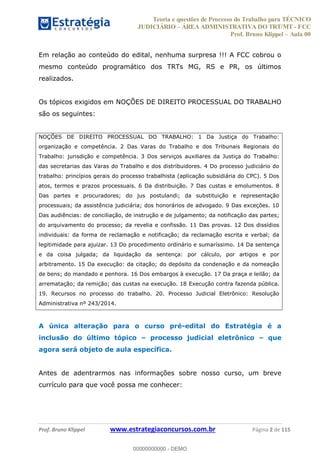 Teoria e questões de Processo do Trabalho para TÉCNICO
JUDICIÁRIO ÁREA ADMINISTRATIVA DO TRT/MT - FCC
Prof. Bruno Klippel Aula 00
Prof. Bruno Klippel www.estrategiaconcursos.com.br Página 2 de 115
Em relação ao conteúdo do edital, nenhuma surpresa !!! A FCC cobrou o
mesmo conteúdo programático dos TRTs MG, RS e PR, os últimos
realizados.
Os tópicos exigidos em NOÇÕES DE DIREITO PROCESSUAL DO TRABALHO
são os seguintes:
NOÇÕES DE DIREITO PROCESSUAL DO TRABALHO: 1 Da Justiça do Trabalho:
organização e competência. 2 Das Varas do Trabalho e dos Tribunais Regionais do
Trabalho: jurisdição e competência. 3 Dos serviços auxiliares da Justiça do Trabalho:
das secretarias das Varas do Trabalho e dos distribuidores. 4 Do processo judiciário do
trabalho: princípios gerais do processo trabalhista (aplicação subsidiária do CPC). 5 Dos
atos, termos e prazos processuais. 6 Da distribuição. 7 Das custas e emolumentos. 8
Das partes e procuradores; do jus postulandi; da substituição e representação
processuais; da assistência judiciária; dos honorários de advogado. 9 Das exceções. 10
Das audiências: de conciliação, de instrução e de julgamento; da notificação das partes;
do arquivamento do processo; da revelia e confissão. 11 Das provas. 12 Dos dissídios
individuais: da forma de reclamação e notificação; da reclamação escrita e verbal; da
legitimidade para ajuizar. 13 Do procedimento ordinário e sumaríssimo. 14 Da sentença
e da coisa julgada; da liquidação da sentença: por cálculo, por artigos e por
arbitramento. 15 Da execução: da citação; do depósito da condenação e da nomeação
de bens; do mandado e penhora. 16 Dos embargos à execução. 17 Da praça e leilão; da
arrematação; da remição; das custas na execução. 18 Execução contra fazenda pública.
19. Recursos no processo do trabalho. 20. Processo Judicial Eletrônico: Resolução
Administrativa nº 243/2014.
A única alteração para o curso pré-edital do Estratégia é a
inclusão do último tópico processo judicial eletrônico que
agora será objeto de aula específica.
Antes de adentrarmos nas informações sobre nosso curso, um breve
currículo para que você possa me conhecer:
00000000000
00000000000 - DEMO
 
