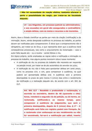 Teoria e questões de Processo do Trabalho para TÉCNICO
JUDICIÁRIO ÁREA ADMINISTRATIVA DO TRT/MT - FCC
Prof. Bruno Klippel Aula 00
Prof. Bruno Klippel www.estrategiaconcursos.com.br Página 29 de 115
! Não há necessidade de reação efetiva, bastante oferecer à
parte a possibilidade de reagir, por tratar-se de faculdade
daquela.
LV - aos litigantes, em processo judicial ou administrativo,
e aos acusados em geral são assegurados o contraditório
e ampla defesa, com os meios e recursos a ela inerentes.
Assim, deve o Estado cientificar as partes por meio da citação (notificação) e da
intimação. Assim, sendo designada audiência no processo do trabalho, as partes
devem ser notificadas para comparecerem. É obvio que o comparecimento não é
obrigatório, por tratar-se de ônus, o que representa dizer que a ausência trará
conseqüências processuais, tais como o arquivamento da reclamação caso o
autor falte àquele ato ou a revelia sendo faltoso o réu.
Em tópico próprio, serão analisadas as regras sobre a notificação e intimação no
processo do trabalho, mas alguns pontos merecem relevo nesse momento:
A notificação do réu no processo do trabalho não necessita ser requerida
na petição inicial, por tratar-se de ato automático do servidor do juízo;
A notificação do réu não é feita para apresentar defesa em certo prazo,
como no processo civil, e sim, para comparecer à audiência, na qual
poderá ser apresentada defesa oral. A audiência será a primeira
desimpedida no prazo de pelo menos 5 (cinco) dias entre o recebimento
da notificação e a realização daquele ato, de acordo com o art. 841 da
CLT.
Art. 841 CLT - Recebida e protocolada a reclamação, o
escrivão ou secretário, dentro de 48 (quarenta e oito)
horas, remeterá a segunda via da petição, ou do termo, ao
reclamado, notificando-o ao mesmo tempo, para
comparecer à audiência do julgamento, que será a
primeira desimpedida, depois de 5 (cinco) dias. § 1º - A
notificação será feita em registro postal com franquia. Se
o reclamado criar embaraços ao seu recebimento ou não
for encontrado, far-se-á a notificação por edital, inserto
00000000000
00000000000 - DEMO
 