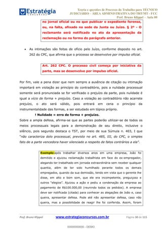 Teoria e questões de Processo do Trabalho para TÉCNICO
JUDICIÁRIO ÁREA ADMINISTRATIVA DO TRT/MT - FCC
Prof. Bruno Klippel Aula 00
Prof. Bruno Klippel www.estrategiaconcursos.com.br Página 30 de 115
no jornal oficial ou no que publicar o expediente forense,
ou, na falta, afixado na sede da Junta ou Juízo. § 2º - O
reclamante será notificado no ato da apresentação da
reclamação ou na forma do parágrafo anterior.
As intimações são feitas de ofício pelo Juízo, conforme disposto no art.
262 do CPC, que afirma que o processo se desenvolve por impulso oficial.
Art. 262 CPC. O processo civil começa por iniciativa da
parte, mas se desenvolve por impulso oficial.
Por fim, vale a pena dizer que nem sempre a ausência de citação ou intimação
importará em violação ao princípio do contraditório, pois a nulidade processual
somente será pronunciada se for verificado o prejuízo da parte, pois nulidade é
igual a vício de forma + prejuízo. Caso a violação ao contraditório não acarrete
prejuízo, o ato será válido, pois entrará em cena o princípio da
instrumentalidade das formas, a ser estudado em tópico próprio.
! Nulidade = erro de forma + prejuízo.
Sobre a ampla defesa, afirma-se que as partes poderão utilizar-se de todos os
meios processuais legais para a demonstração de seu direito, inclusive o
silêncio, pois segundo destaca o TST, por meio de sua Súmula n. 403, I que
não caracteriza dolo processual, previsto no art. 485, III, do CPC, o simples
Exemplo:após trabalhar diversos anos em uma empresa, João foi
demitido e ajuizou reclamação trabalhista em face do ex-empregador,
alegando ter trabalhado em jornada extraordinária sem receber qualquer
quantia, além de ter sido humilhado perante todos os demais
empregados, quando da sua demissão, tendo em vista que o gerente lhe
disse, em alto e bom som, que ele era incompetente, preguiçoso e
pagamento de R$100.000,00 (reunindo todos os pedidos). A empresa
deve ser notificada (citada) para conhecer as alegações de João e, caso
queira, apresentar defesa. Pode até não apresentar defesa, caso não
queira, mas a possibilidade de reagir lhe foi conferida. Assim, foram
00000000000
00000000000 - DEMO
 