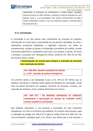 Teoria e questões de Processo do Trabalho para TÉCNICO
JUDICIÁRIO ÁREA ADMINISTRATIVA DO TRT/MT - FCC
Prof. Bruno Klippel Aula 00
Prof. Bruno Klippel www.estrategiaconcursos.com.br Página 31 de 115
respeitados os princípios do contraditório e ampla defesa. Situação
diversa ocorreria se João incluísse o endereço errado da empresa em sua
petição inicial e o ex-empregador não tivesse conhecimento da ação,
sendo condenado à revelia. O erro do endereço impediu o conhecimento
da causa pelo réu.
3.11. Conciliação;
A conciliação é um dos pilares mais importantes do processo do trabalho,
contribuindo em muito para a manutenção de sua peculiar celeridade. Ao criar a
sistemática processual trabalhista, o legislador procurou, em todos os
procedimentos, instigar as partes à composição conciliatória do conflito, criando
momentos específicos e obrigatórios para que o Juiz busque o acordo, de forma
a extinguir o processo com resolução do mérito, conforme art. 269, III do CPC,
da maneira célere e eficaz.
! Homologação de acordo gera sempre a extinção do processo
com resolução de mérito.
Art. 269 CPC. Haverá resolução de mérito:
(...) III - quando as partes transigirem;
Um primeiro ponto a ser destacado é que o art. 764 da CLT afirma que os
dissídios individuais e coletivos serão objeto de tentativa de conciliação, sendo
lícito às partes formulá-la em qualquer momento do processo, inclusive, em
execução de sentença, como a prática demonstra ser comum.
Art. 764 CLT - Os dissídios individuais ou coletivos
submetidos à apreciação da Justiça do Trabalho serão
sempre sujeitos à conciliação.
Nos dissídios individuais, o Juiz buscará a conciliação em dois momentos
obrigatórios, no início e no término da audiência. Em termos mais precisos, após
a realização do pregão (art. 846 CLT) e após as razões finais (art. 850 CLT). No
rito sumaríssimo, destaque para o art. 852-E, que afirma que o Juiz buscará a
00000000000
00000000000 - DEMO
 