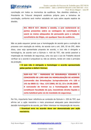 Teoria e questões de Processo do Trabalho para TÉCNICO
JUDICIÁRIO ÁREA ADMINISTRATIVA DO TRT/MT - FCC
Prof. Bruno Klippel Aula 00
Prof. Bruno Klippel www.estrategiaconcursos.com.br Página 32 de 115
conciliação em todos os momentos da audiência. Nos dissídios coletivos, o
Presidente do Tribunal designará audiência própria para a tentativa de
conciliação, conforme será melhor estudado em aula sobre aquele espécie de
dissídio.
Art. 852-E CLT. Aberta a sessão, o juiz esclarecerá as
partes presentes sobre as vantagens da conciliação e
usará os meios adequados de persuasão para a solução
conciliatória do litígio, em qualquer fase da audiência.
Não se pode esquecer jamais que a homologação de acordo gera a extinção do
processo com resolução do mérito, de acordo com o art. 269, III do CPC. Além
disso, caso seja apresentada proposta de acordo, o Juiz não é obrigado a
homologá-la, de acordo com a Súmula n. 418 do TST, não sendo possível a
impetração de mandado de segurança, uma vez que o Juiz do Trabalho deverá
verificar se o acordo é prejudicial ou não ao obreiro, tendo em vista o princípio
da proteção.
! O juiz não é obrigado a homologar o acordo apresentado
pelas partes e deferir liminar.
SUM-418 TST - MANDADO DE SEGURANÇA VISANDO À
CONCESSÃO DE LIMI-NAR OU HOMOLOGAÇÃO DE ACORDO
(conversão das Orientações Jurisprudenciais nºs 120 e
141 da SBDI-2) - Res. 137/2005, DJ 22, 23 e 24.08.2005
A concessão de liminar ou a homologação de acordo
constituem faculdade do juiz, inexistindo direito líquido e
certo tutelável pela via do mandado de segurança.
Por fim, importante fazer referência ao conteúdo da Súmula n. 259 do TST, que
afirma ser a ação rescisória o meio processual adequado para desconstituir
decisão homologatória de acordo, por faltar interesse na interposição de recurso.
! Eventual erro no acordo deve ser demonstrado por ação
rescisória.
00000000000
00000000000 - DEMO
 