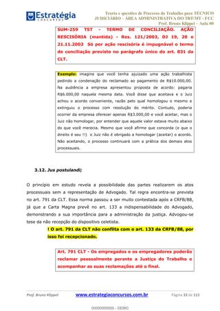 Teoria e questões de Processo do Trabalho para TÉCNICO
JUDICIÁRIO ÁREA ADMINISTRATIVA DO TRT/MT - FCC
Prof. Bruno Klippel Aula 00
Prof. Bruno Klippel www.estrategiaconcursos.com.br Página 33 de 115
SUM-259 TST - TERMO DE CONCILIAÇÃO. AÇÃO
RESCISÓRIA (mantida) - Res. 121/2003, DJ 19, 20 e
21.11.2003 Só por ação rescisória é impugnável o termo
de conciliação previsto no parágrafo único do art. 831 da
CLT.
Exemplo: imagine que você tenha ajuizado uma ação trabalhista
pedindo a condenação do reclamado ao pagamento de R$10.000,00.
Na audiência a empresa apresentou proposta de acordo: pagaria
R$6.000,00 naquela mesma data. Você disse que aceitava e o Juiz
achou o acordo conveniente, razão pelo qual homologou o mesmo e
extinguiu o processo com resolução do mérito. Contudo, poderia
ocorrer da empresa oferecer apenas R$3.000,00 e você aceitar, mas o
Juiz não homologar, por entender que aquele valor estava muito abaixo
do que você merecia. Mesmo que você afirme que concorda (e que o
direito é seu !!) o Juiz não é obrigado a homologar (aceitar) o acordo.
Não aceitando, o processo continuará com a prática dos demais atos
processuais.
3.12. Jus postulandi;
O princípio em estudo revela a possibilidade das partes realizarem os atos
processuais sem a representação de Advogado. Tal regra encontra-se prevista
no art. 791 da CLT. Essa norma passou a ser muito contestada após a CRFB/88,
já que a Carta Magna prevê no art. 133 a indispensabilidade do Advogado,
demonstrando a sua importância para a administração da justiça. Advogou-se
tese da não recepção do dispositivo celetista.
! O art. 791 da CLT não conflita com o art. 133 da CRFB/88, por
isso foi recepcionado.
Art. 791 CLT - Os empregados e os empregadores poderão
reclamar pessoalmente perante a Justiça do Trabalho e
acompanhar as suas reclamações até o final.
00000000000
00000000000 - DEMO
 