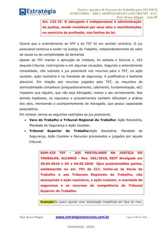 Teoria e questões de Processo do Trabalho para TÉCNICO
JUDICIÁRIO ÁREA ADMINISTRATIVA DO TRT/MT - FCC
Prof. Bruno Klippel Aula 00
Prof. Bruno Klippel www.estrategiaconcursos.com.br Página 34 de 115
Art. 133 CF. O advogado é indispensável à administração
da justiça, sendo inviolável por seus atos e manifestações
no exercício da profissão, nos limites da lei.
Ocorre que o entendimento do STF e do TST foi em sentido contrário. O jus
postulandi continua a existir na Justiça do Trabalho, independentemente do valor
da causa ou da complexidade da demanda.
Apesar do TST manter a aplicação do instituto, foi editada a Súmula n, 425
daquele tribunal, restringindo-o em algumas situações. Segundo o entendimento
consolidado, não subsiste o jus postulandi nos recursos para o TST, na ação
cautelar, ação rescisória e no mandado de segurança. A justificativa é bastante
plausível. Em relação aos recursos julgados pelo TST, os requisitos de
admissibilidade complexos (prequestionamento, cabimento, fundamentação, etc)
impedem que alguém, que não seja Advogado, realize o ato corretamente. Nas
demais hipóteses, os requisitos e procedimentos também dificultam a prática
dos atos, merecendo o acompanhamento de Advogado, que possui capacidade
postulatória.
Em síntese, temos as seguintes restrições ao jus postulandi;
Vara do Trabalho e Tribunal Regional do Trabalho: Ação Rescisória,
Mandado de Segurança e Ação Cautelar.
Tribunal Superior do Trabalho:Ação Rescisória, Mandado de
Segurança, Ação Cautelar e Recursos processados e julgados por aquele
tribunal.
SUM-425 TST - JUS POSTULANDI NA JUSTIÇA DO
TRABALHO. ALCANCE - Res. 165/2010, DEJT divulgado em
30.04.2010 e 03 e 04.05.2010 Ojus postulandidas partes,
estabelecido no art. 791 da CLT, limita-se às Varas do
Trabalho e aos Tribunais Regionais do Trabalho, não
alcançando a ação rescisória, a ação cautelar, o mandado de
segurança e os recursos de competência do Tribunal
Superior do Trabalho.
Exemplo:Se quero ajuizar uma reclamação trabalhista em face do meu
00000000000
00000000000 - DEMO
 