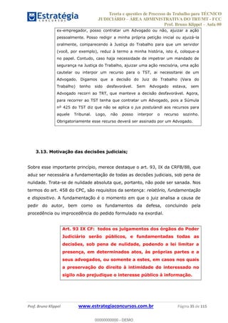 Teoria e questões de Processo do Trabalho para TÉCNICO
JUDICIÁRIO ÁREA ADMINISTRATIVA DO TRT/MT - FCC
Prof. Bruno Klippel Aula 00
Prof. Bruno Klippel www.estrategiaconcursos.com.br Página 35 de 115
ex-empregador, posso contratar um Advogado ou não, ajuizar a ação
pessoalmente. Posso redigir a minha própria petição inicial ou ajuizá-la
oralmente, comparecendo à Justiça do Trabalho para que um servidor
(você, por exemplo), reduz à termo a minha história, isto é, coloque-a
no papel. Contudo, caso haja necessidade de impetrar um mandado de
segurança na Justiça do Trabalho, ajuizar uma ação rescisória, uma ação
cautelar ou interpor um recurso para o TST, ai necessitarei de um
Advogado. Digamos que a decisão do Juiz do Trabalho (Vara do
Trabalho) tenho sido desfavorável. Sem Advogado estava, sem
Advogado recorri ao TRT, que manteve a decisão desfavorável. Agora,
para recorrer ao TST tenha que contratar um Advogado, pois a Súmula
nº 425 do TST diz que não se aplica o jus postulandi aos recursos para
aquele Tribunal. Logo, não posso interpor o recurso sozinho.
Obrigatoriamente esse recurso deverá ser assinado por um Advogado.
3.13. Motivação das decisões judiciais;
Sobre esse importante princípio, merece destaque o art. 93, IX da CRFB/88, que
aduz ser necessária a fundamentação de todas as decisões judiciais, sob pena de
nulidade. Trata-se de nulidade absoluta que, portanto, não pode ser sanada. Nos
termos do art. 458 do CPC, são requisitos da sentença: relatório, fundamentação
e dispositivo. A fundamentação é o momento em que o juiz analisa a causa de
pedir do autor, bem como os fundamentos da defesa, concluindo pela
procedência ou improcedência do pedido formulado na exordial.
Art. 93 IX CF: todos os julgamentos dos órgãos do Poder
Judiciário serão públicos, e fundamentadas todas as
decisões, sob pena de nulidade, podendo a lei limitar a
presença, em determinados atos, às próprias partes e a
seus advogados, ou somente a estes, em casos nos quais
a preservação do direito à intimidade do interessado no
sigilo não prejudique o interesse público à informação.
00000000000
00000000000 - DEMO
 