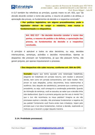 Teoria e questões de Processo do Trabalho para TÉCNICO
JUDICIÁRIO ÁREA ADMINISTRATIVA DO TRT/MT - FCC
Prof. Bruno Klippel Aula 00
Prof. Bruno Klippel www.estrategiaconcursos.com.br Página 36 de 115
A CLT também faz referência ao princípio, quando insere no art. 832, que
decisão deverão constar o nome das partes, o resumo do pedido e da defesa, a
! Por política legislativa, em alguns procedimentos, pode o
legislador deixar de exigir o relatório, mas nunca a
fundamentação e o dispositivo.
Art. 832 CLT - Da decisão deverão constar o nome das
partes, o resumo do pedido e da defesa, a apreciação das
provas, os fundamentos da decisão e a respectiva
conclusão.
O princípio é aplicável a todos os atos decisórios, ou seja, decisões
interlocutórias, sentenças, acórdãos e decisões monocráticas. Apenas os
despachos não precisam ser fundamentos, já que não possuem forma, não
geram prejuízo, por apenas impulsionarem o processo.
! Dos despachos não cabe recurso, conforme art. 504 do CPC.
Exemplo:imagine que tenha ajuizada uma reclamação trabalhista,
alegando ter trabalhado em jornada noturna, sem receber o adicional
devido, bem como em jornada extraordinária, sem nada receber. Para
provar os suas alegações, juntou documentos, levou testemunhas à
audiência. Saiu daquele ato satisfeito(a), pensando que a sentença seria
procedente, ou seja, você conseguiria a condenação pretendida. Quando
da intimação da sentença, você se assustou ao saber que a decisão tinha
sido desfavorável. Qual é a primeira pergunta que lhe veio à mente? Por
que o Juiz não reconheceu os meus pedidos? Imagina se ele não
precisasse explicar a decisão, não precisasse fundamentar a negativa do
seu pedido? Certamente você ficaria ainda mais irritado(a). Vejam pelo
princípio que o Juiz deve fundamentar, motivar a decisão, explicando os
motivos que o levaram a julgar daquela maneira.
3.14. Probidade processual;
00000000000
00000000000 - DEMO
 