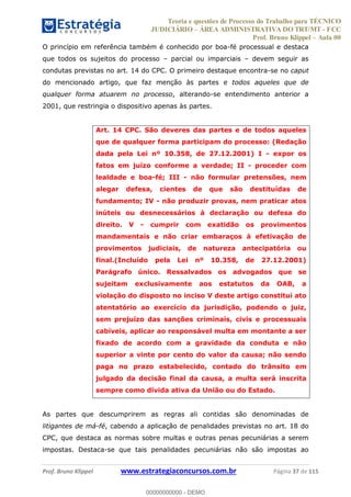 Teoria e questões de Processo do Trabalho para TÉCNICO
JUDICIÁRIO ÁREA ADMINISTRATIVA DO TRT/MT - FCC
Prof. Bruno Klippel Aula 00
Prof. Bruno Klippel www.estrategiaconcursos.com.br Página 37 de 115
O princípio em referência também é conhecido por boa-fé processual e destaca
que todos os sujeitos do processo parcial ou imparciais devem seguir as
condutas previstas no art. 14 do CPC. O primeiro destaque encontra-se no caput
do mencionado artigo, que faz menção às partes e todos aqueles que de
qualquer forma atuarem no processo, alterando-se entendimento anterior a
2001, que restringia o dispositivo apenas às partes.
Art. 14 CPC. São deveres das partes e de todos aqueles
que de qualquer forma participam do processo: (Redação
dada pela Lei nº 10.358, de 27.12.2001) I - expor os
fatos em juízo conforme a verdade; II - proceder com
lealdade e boa-fé; III - não formular pretensões, nem
alegar defesa, cientes de que são destituídas de
fundamento; IV - não produzir provas, nem praticar atos
inúteis ou desnecessários à declaração ou defesa do
direito. V - cumprir com exatidão os provimentos
mandamentais e não criar embaraços à efetivação de
provimentos judiciais, de natureza antecipatória ou
final.(Incluído pela Lei nº 10.358, de 27.12.2001)
Parágrafo único. Ressalvados os advogados que se
sujeitam exclusivamente aos estatutos da OAB, a
violação do disposto no inciso V deste artigo constitui ato
atentatório ao exercício da jurisdição, podendo o juiz,
sem prejuízo das sanções criminais, civis e processuais
cabíveis, aplicar ao responsável multa em montante a ser
fixado de acordo com a gravidade da conduta e não
superior a vinte por cento do valor da causa; não sendo
paga no prazo estabelecido, contado do trânsito em
julgado da decisão final da causa, a multa será inscrita
sempre como dívida ativa da União ou do Estado.
As partes que descumprirem as regras ali contidas são denominadas de
litigantes de má-fé, cabendo a aplicação de penalidades previstas no art. 18 do
CPC, que destaca as normas sobre multas e outras penas pecuniárias a serem
impostas. Destaca-se que tais penalidades pecuniárias não são impostas ao
00000000000
00000000000 - DEMO
 