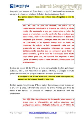 Teoria e questões de Processo do Trabalho para TÉCNICO
JUDICIÁRIO ÁREA ADMINISTRATIVA DO TRT/MT - FCC
Prof. Bruno Klippel Aula 00
Prof. Bruno Klippel www.estrategiaconcursos.com.br Página 38 de 115
Advogado, pois segundo o § único do art. 14 do CPC, àqueles aplicam-se apenas
as regras previstas nos estatutos da Ordem dos Advogados do Brasil.
! As penas pecuniárias não se aplicam aos Advogados, e sim, às
partes.
Art. 18 CPC. O juiz ou tribunal, de ofício ou a
requerimento, condenará o litigante de má-fé a pagar
multa não excedente a um por cento sobre o valor da
causa e a indenizar a parte contrária dos prejuízos que
esta sofreu, mais os honorários advocatícios e todas as
despesas que efetuou. (Redação dada pela Lei nº 9.668,
de 23.6.1998) § 1º Quando forem dois ou mais os
litigantes de má-fé, o juiz condenará cada um na
proporção do seu respectivo interesse na causa, ou
solidariamente aqueles que se coligaram para lesar a
parte contrária. § 2º O valor da indenização será desde
logo fixado pelo juiz, em quantia não superior a 20%
(vinte por cento) sobre o valor da causa, ou liquidado por
arbitramento.
Destaca-se no art. 18 do CPC que a multa será aplicada de ofício pelo Poder
Judiciário, isto é, sem necessidade de pedido. Ademais, a aplicação de multa
poderá ser realizada em qualquer instância e momento processuais.
! A litigância de má-fé, com bem como as suas conseqüências,
devem ser declaradas de ofício pelo juiz.
Existem outros dispositivos do CPC que tratam da matéria, podendo-se destacar
o art. 538, § único, extremamente utilizado na prática forense, pois trata de
multa a ser aplicada na utilização de embargos de declaração com fins
protelatórios.
Art. 538 CPC. Os embargos de declaração interrompem o
prazo para a interposição de outros recursos, por
qualquer das partes. (Redação dada pela Lei nº 8.950, de
00000000000
00000000000 - DEMO
 