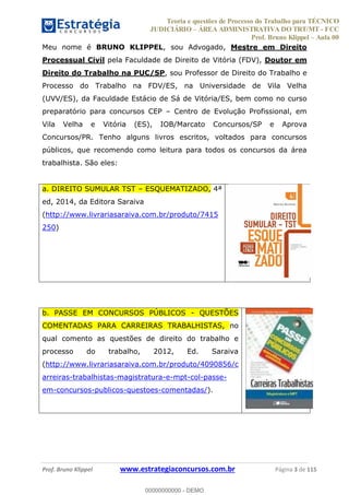 Teoria e questões de Processo do Trabalho para TÉCNICO
JUDICIÁRIO ÁREA ADMINISTRATIVA DO TRT/MT - FCC
Prof. Bruno Klippel Aula 00
Prof. Bruno Klippel www.estrategiaconcursos.com.br Página 3 de 115
Meu nome é BRUNO KLIPPEL, sou Advogado, Mestre em Direito
Processual Civil pela Faculdade de Direito de Vitória (FDV), Doutor em
Direito do Trabalho na PUC/SP, sou Professor de Direito do Trabalho e
Processo do Trabalho na FDV/ES, na Universidade de Vila Velha
(UVV/ES), da Faculdade Estácio de Sá de Vitória/ES, bem como no curso
preparatório para concursos CEP Centro de Evolução Profissional, em
Vila Velha e Vitória (ES), IOB/Marcato Concursos/SP e Aprova
Concursos/PR. Tenho alguns livros escritos, voltados para concursos
públicos, que recomendo como leitura para todos os concursos da área
trabalhista. São eles:
a. DIREITO SUMULAR TST ESQUEMATIZADO, 4ª
ed, 2014, da Editora Saraiva
(http://www.livrariasaraiva.com.br/produto/7415
250)
b. PASSE EM CONCURSOS PÚBLICOS - QUESTÕES
COMENTADAS PARA CARREIRAS TRABALHISTAS, no
qual comento as questões de direito do trabalho e
processo do trabalho, 2012, Ed. Saraiva
(http://www.livrariasaraiva.com.br/produto/4090856/c
arreiras-trabalhistas-magistratura-e-mpt-col-passe-
em-concursos-publicos-questoes-comentadas/).
00000000000
00000000000 - DEMO
 