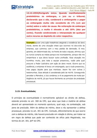 Teoria e questões de Processo do Trabalho para TÉCNICO
JUDICIÁRIO ÁREA ADMINISTRATIVA DO TRT/MT - FCC
Prof. Bruno Klippel Aula 00
Prof. Bruno Klippel www.estrategiaconcursos.com.br Página 39 de 115
13.12.1994)Parágrafo único. Quando manifestamente
protelatórios os embargos, o juiz ou o tribunal,
declarando que o são, condenará o embargante a pagar
ao embargado multa não excedente de 1% (um por
cento) sobre o valor da causa. Na reiteração de embargos
protelatórios, a multa é elevada a até 10% (dez por
cento), ficando condicionada a interposição de qualquer
outro recurso ao depósito do valor respectivo.
Exemplo:ajuizei uma ação trabalhista alegando a existência de dano
moral, diante de uma situação chata que ocorrera no dia-a-dia da
empresa, que culminou com o meu pedido de demissão. O meu
gerente, em determinado dia, na frente de toda a equipe, afirmou que
eu nunca cumpria as metas porque era incompetente, porque não me
empenhava e que devia buscar outra profissão. Essa situação me
humilhou muito, pois toda a equipe presenciou, razão pela qual
procurei o Poder Judiciária com ação de dano moral. Ocorre que na
audiência, a empresa ré levou um empregado, que a tudo presenciou,
mas pagou àquele para que mentisse. Assim fez com outras 2
testemunhas. Essa atitude é considerada pelo de má-fé. Conseguindo
perceber a Manobra, o Juiz condenou a ré ao pagamento de multa por
litigância de má-fé, já que houve ferimento ao princípio da probidade
processual.
3.15. Eventualidade;
O princípio da eventualidade é normalmente aplicável ao direito de defesa,
estando previsto no art. 300 do CPC, que aduz que toda a matéria de defesa
deverá ser apresentada no momento oportuno, qual seja, na contestação, sob
pena de preclusão. Além da defesa de mérito, deve o réu apresentar a defesa
processual, prevista no art. 301 do CPC. Contudo, diferentemente do que ocorre
com a defesa de mérito, não haverá preclusão em relação à última, por tratar-se
em regra de defesa que pode ser conhecido de ofício pelo Magistrado, nos
termos do art. 301, §4º do CPC.
00000000000
00000000000 - DEMO
 