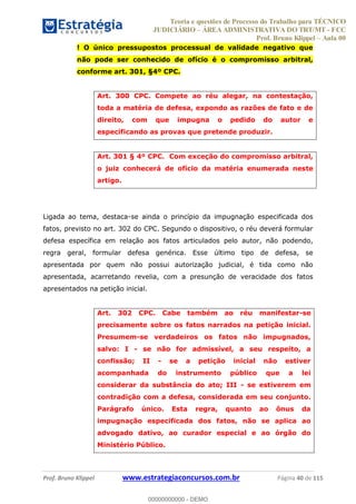 Teoria e questões de Processo do Trabalho para TÉCNICO
JUDICIÁRIO ÁREA ADMINISTRATIVA DO TRT/MT - FCC
Prof. Bruno Klippel Aula 00
Prof. Bruno Klippel www.estrategiaconcursos.com.br Página 40 de 115
! O único pressupostos processual de validade negativo que
não pode ser conhecido de ofício é o compromisso arbitral,
conforme art. 301, §4º CPC.
Art. 300 CPC. Compete ao réu alegar, na contestação,
toda a matéria de defesa, expondo as razões de fato e de
direito, com que impugna o pedido do autor e
especificando as provas que pretende produzir.
Art. 301 § 4º CPC. Com exceção do compromisso arbitral,
o juiz conhecerá de ofício da matéria enumerada neste
artigo.
Ligada ao tema, destaca-se ainda o princípio da impugnação especificada dos
fatos, previsto no art. 302 do CPC. Segundo o dispositivo, o réu deverá formular
defesa específica em relação aos fatos articulados pelo autor, não podendo,
regra geral, formular defesa genérica. Esse último tipo de defesa, se
apresentada por quem não possui autorização judicial, é tida como não
apresentada, acarretando revelia, com a presunção de veracidade dos fatos
apresentados na petição inicial.
Art. 302 CPC. Cabe também ao réu manifestar-se
precisamente sobre os fatos narrados na petição inicial.
Presumem-se verdadeiros os fatos não impugnados,
salvo: I - se não for admissível, a seu respeito, a
confissão; II - se a petição inicial não estiver
acompanhada do instrumento público que a lei
considerar da substância do ato; III - se estiverem em
contradição com a defesa, considerada em seu conjunto.
Parágrafo único. Esta regra, quanto ao ônus da
impugnação especificada dos fatos, não se aplica ao
advogado dativo, ao curador especial e ao órgão do
Ministério Público.
00000000000
00000000000 - DEMO
 