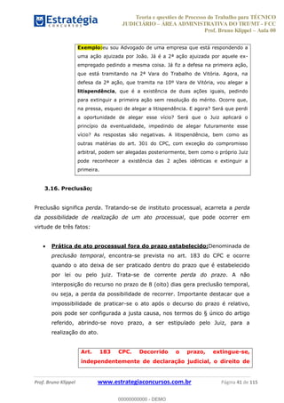 Teoria e questões de Processo do Trabalho para TÉCNICO
JUDICIÁRIO ÁREA ADMINISTRATIVA DO TRT/MT - FCC
Prof. Bruno Klippel Aula 00
Prof. Bruno Klippel www.estrategiaconcursos.com.br Página 41 de 115
Exemplo:eu sou Advogado de uma empresa que está respondendo a
uma ação ajuizada por João. Já é a 2ª ação ajuizada por aquele ex-
empregado pedindo a mesma coisa. Já fiz a defesa na primeira ação,
que está tramitando na 2ª Vara do Trabalho de Vitória. Agora, na
defesa da 2ª ação, que tramita na 10º Vara de Vitória, vou alegar a
litispendência, que é a existência de duas ações iguais, pedindo
para extinguir a primeira ação sem resolução do mérito. Ocorre que,
na pressa, esqueci de alegar a litispendência. E agora? Será que perdi
a oportunidade de alegar esse vício? Será que o Juiz aplicará o
princípio da eventualidade, impedindo de alegar futuramente esse
vício? As respostas são negativas. A litispendência, bem como as
outras matérias do art. 301 do CPC, com exceção do compromisso
arbitral, podem ser alegadas posteriormente, bem como o próprio Juiz
pode reconhecer a existência das 2 ações idênticas e extinguir a
primeira.
3.16. Preclusão;
Preclusão significa perda. Tratando-se de instituto processual, acarreta a perda
da possibilidade de realização de um ato processual, que pode ocorrer em
virtude de três fatos:
Prática de ato processual fora do prazo estabelecido:Denominada de
preclusão temporal, encontra-se prevista no art. 183 do CPC e ocorre
quando o ato deixa de ser praticado dentro do prazo que é estabelecido
por lei ou pelo juiz. Trata-se de corrente perda do prazo. A não
interposição do recurso no prazo de 8 (oito) dias gera preclusão temporal,
ou seja, a perda da possibilidade de recorrer. Importante destacar que a
impossibilidade de praticar-se o ato após o decurso do prazo é relativo,
pois pode ser configurada a justa causa, nos termos do § único do artigo
referido, abrindo-se novo prazo, a ser estipulado pelo Juiz, para a
realização do ato.
Art. 183 CPC. Decorrido o prazo, extingue-se,
independentemente de declaração judicial, o direito de
00000000000
00000000000 - DEMO
 
