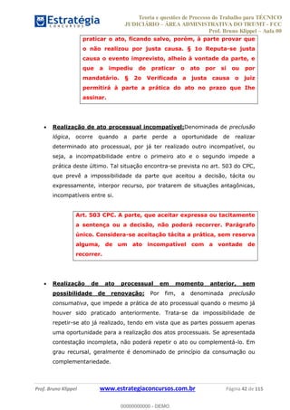 Teoria e questões de Processo do Trabalho para TÉCNICO
JUDICIÁRIO ÁREA ADMINISTRATIVA DO TRT/MT - FCC
Prof. Bruno Klippel Aula 00
Prof. Bruno Klippel www.estrategiaconcursos.com.br Página 42 de 115
praticar o ato, ficando salvo, porém, à parte provar que
o não realizou por justa causa. § 1o Reputa-se justa
causa o evento imprevisto, alheio à vontade da parte, e
que a impediu de praticar o ato por si ou por
mandatário. § 2o Verificada a justa causa o juiz
permitirá à parte a prática do ato no prazo que Ihe
assinar.
Realização de ato processual incompatível:Denominada de preclusão
lógica, ocorre quando a parte perde a oportunidade de realizar
determinado ato processual, por já ter realizado outro incompatível, ou
seja, a incompatibilidade entre o primeiro ato e o segundo impede a
prática deste último. Tal situação encontra-se prevista no art. 503 do CPC,
que prevê a impossibilidade da parte que aceitou a decisão, tácita ou
expressamente, interpor recurso, por tratarem de situações antagônicas,
incompatíveis entre si.
Art. 503 CPC. A parte, que aceitar expressa ou tacitamente
a sentença ou a decisão, não poderá recorrer. Parágrafo
único. Considera-se aceitação tácita a prática, sem reserva
alguma, de um ato incompatível com a vontade de
recorrer.
Realização de ato processual em momento anterior, sem
possibilidade de renovação: Por fim, a denominada preclusão
consumativa, que impede a prática de ato processual quando o mesmo já
houver sido praticado anteriormente. Trata-se da impossibilidade de
repetir-se ato já realizado, tendo em vista que as partes possuem apenas
uma oportunidade para a realização dos atos processuais. Se apresentada
contestação incompleta, não poderá repetir o ato ou complementá-lo. Em
grau recursal, geralmente é denominado de princípio da consumação ou
complementariedade.
00000000000
00000000000 - DEMO
 