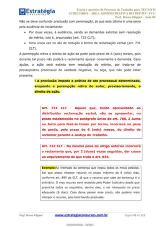 Teoria e questões de Processo do Trabalho para TÉCNICO
JUDICIÁRIO ÁREA ADMINISTRATIVA DO TRT/MT - FCC
Prof. Bruno Klippel Aula 00
Prof. Bruno Klippel www.estrategiaconcursos.com.br Página 43 de 115
Não se deve confundir preclusão com perempção, já que esta última é uma pena
pela ausência do reclamante:
Por duas vezes, à audiência, sendo as demandas extintas sem resolução
do mérito, isto é, arquivadas (art. 732 CLT);
Uma única vez no ato de redução à termo da reclamação verbal (art. 731
CLT).
A perempção retira o direito de ação da parte pelo prazo de 6 (seis) meses, pois
durante tal prazo não poderá o reclamante ajuizar novamente a demanda. Caso
ajuíze, a ação será extinta sem resolução do mérito, por trata-se de
pressupostos processual de validade negativo, ou seja, que não pode estar
presente.
! A preclusão impede a prática de ato processual determinado,
enquanto a perempção retira do autor, provisoriamente, o
direito de ação.
Art. 731 CLT - Aquele que, tendo apresentado ao
distribuidor reclamação verbal, não se apresentar, no
prazo estabelecido no parágrafo único do art. 786, à Junta
ou Juízo para fazê-lo tomar por termo, incorrerá na pena
de perda, pelo prazo de 6 (seis) meses, do direito de
reclamar perante a Justiça do Trabalho.
Art. 732 CLT - Na mesma pena do artigo anterior incorrerá
o reclamante que, por 2 (duas) vezes seguidas, der causa
ao arquivamento de que trata o art. 844.
Exemplo:fui intimado da sentença que negou todos os meus pedidos.
Sei que posso interpor recurso no prazo máximo de 8 (oito) dias,
conforme art. 895 da CLT, já que o recurso que cabe de sentença é o
ordinário. O meu recurso será recebido pelo Poder Judiciário desde que
preencha todos os requisitos, dentre eles, o ser interposto no prazo
adequado (8 dias). Caso deixe passar esse prazo, não poderei mais
interpor o recurso, pois terá havido preclusão.
00000000000
00000000000 - DEMO
 