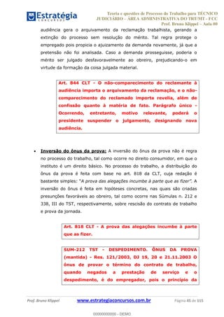 Teoria e questões de Processo do Trabalho para TÉCNICO
JUDICIÁRIO ÁREA ADMINISTRATIVA DO TRT/MT - FCC
Prof. Bruno Klippel Aula 00
Prof. Bruno Klippel www.estrategiaconcursos.com.br Página 45 de 115
audiência gera o arquivamento da reclamação trabalhista, gerando a
extinção do processo sem resolução do mérito. Tal regra protege o
empregado pois propicia o ajuizamento da demanda novamente, já que a
pretensão não foi analisada. Caso a demanda prosseguisse, poderia o
mérito ser julgado desfavoravelmente ao obreiro, prejudicando-o em
virtude da formação da coisa julgada material.
Art. 844 CLT - O não-comparecimento do reclamante à
audiência importa o arquivamento da reclamação, e o não-
comparecimento do reclamado importa revelia, além de
confissão quanto à matéria de fato. Parágrafo único -
Ocorrendo, entretanto, motivo relevante, poderá o
presidente suspender o julgamento, designando nova
audiência.
Inversão do ônus da prova: A inversão do ônus da prova não é regra
no processo do trabalho, tal como ocorre no direito consumidor, em que o
instituto é um direito básico. No processo do trabalho, a distribuição do
ônus da prova é feita com base no art. 818 da CLT, cuja redação é
A
inversão do ônus é feita em hipóteses concretas, nas quais são criadas
presunções favoráveis ao obreiro, tal como ocorre nas Súmulas n. 212 e
338, III do TST, respectivamente, sobre rescisão do contrato de trabalho
e prova da jornada.
Art. 818 CLT - A prova das alegações incumbe à parte
que as fizer.
SUM-212 TST - DESPEDIMENTO. ÔNUS DA PROVA
(mantida) - Res. 121/2003, DJ 19, 20 e 21.11.2003 O
ônus de provar o término do contrato de trabalho,
quando negados a prestação de serviço e o
despedimento, é do empregador, pois o princípio da
00000000000
00000000000 - DEMO
 