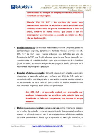 Teoria e questões de Processo do Trabalho para TÉCNICO
JUDICIÁRIO ÁREA ADMINISTRATIVA DO TRT/MT - FCC
Prof. Bruno Klippel Aula 00
Prof. Bruno Klippel www.estrategiaconcursos.com.br Página 46 de 115
continuidade da relação de emprego constitui presunção
favorável ao empregado.
Súmula 338 III TST - Os cartões de ponto que
demonstram horários de entrada e saída uniformes são
inválidos como meio de prova, invertendo-se o ônus da
prova, relativo às horas extras, que passa a ser do
empregador, prevalecendo a jornada da inicial se dele
não se desincumbir.
Depósito recursal: Os recursos trabalhistas possuem um pressuposto de
admissibilidade especial, denominado depósito recursal, previsto no art.
899, §1º da CLT, cujos valores máximos são definidos por ato da
Presidência do TST, que é utilizado para garantir uma futura execução por
quantia certa. O referido depósito, que hoje ultrapassa os R$12.000,00
(doze mil reais) somente é exigido do empregador, razão pela qual está
relacionada ao princípio da proteção.
Impulso oficial na execução: Como já estudado em relação ao princípio
dispositivo, a execução definitiva, conforme art. 878 da CLT, pode ser
iniciada de ofício pelo Magistrado, o que evidentemente auxilio o obreiro
no recebimento de seus créditos, pois o início do módulo executivo não
fica vinculado ao pedido a ser formulado pelo credor.
Art. 878 CLT - A execução poderá ser promovida por
qualquer interessado, ou exofficio pelo próprio Juiz ou
Presidente ou Tribunal competente, nos termos do artigo
anterior.
Efeito meramente devolutivo dos recursos: outro importante aspecto
do princípio da proteção revela-se no recebimento dos recursos trabalhista
apenas no efeito devolutivo, isto é, sem suspensão da eficácia da decisão
recorrida, possibilitando desde logo a liquidação ou execução provisória, o
00000000000
00000000000 - DEMO
 