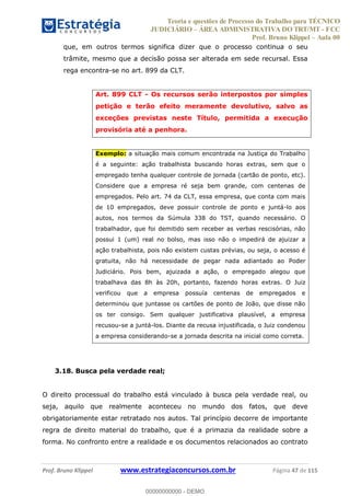 Teoria e questões de Processo do Trabalho para TÉCNICO
JUDICIÁRIO ÁREA ADMINISTRATIVA DO TRT/MT - FCC
Prof. Bruno Klippel Aula 00
Prof. Bruno Klippel www.estrategiaconcursos.com.br Página 47 de 115
que, em outros termos significa dizer que o processo continua o seu
trâmite, mesmo que a decisão possa ser alterada em sede recursal. Essa
rega encontra-se no art. 899 da CLT.
Art. 899 CLT - Os recursos serão interpostos por simples
petição e terão efeito meramente devolutivo, salvo as
exceções previstas neste Título, permitida a execução
provisória até a penhora.
Exemplo: a situação mais comum encontrada na Justiça do Trabalho
é a seguinte: ação trabalhista buscando horas extras, sem que o
empregado tenha qualquer controle de jornada (cartão de ponto, etc).
Considere que a empresa ré seja bem grande, com centenas de
empregados. Pelo art. 74 da CLT, essa empresa, que conta com mais
de 10 empregados, deve possuir controle de ponto e juntá-lo aos
autos, nos termos da Súmula 338 do TST, quando necessário. O
trabalhador, que foi demitido sem receber as verbas rescisórias, não
possui 1 (um) real no bolso, mas isso não o impedirá de ajuizar a
ação trabalhista, pois não existem custas prévias, ou seja, o acesso é
gratuita, não há necessidade de pegar nada adiantado ao Poder
Judiciário. Pois bem, ajuizada a ação, o empregado alegou que
trabalhava das 8h às 20h, portanto, fazendo horas extras. O Juiz
verificou que a empresa possuía centenas de empregados e
determinou que juntasse os cartões de ponto de João, que disse não
os ter consigo. Sem qualquer justificativa plausível, a empresa
recusou-se a juntá-los. Diante da recusa injustificada, o Juiz condenou
a empresa considerando-se a jornada descrita na inicial como correta.
3.18. Busca pela verdade real;
O direito processual do trabalho está vinculado à busca pela verdade real, ou
seja, aquilo que realmente aconteceu no mundo dos fatos, que deve
obrigatoriamente estar retratado nos autos. Tal princípio decorre de importante
regra de direito material do trabalho, que é a primazia da realidade sobre a
forma. No confronto entre a realidade e os documentos relacionados ao contrato
00000000000
00000000000 - DEMO
 