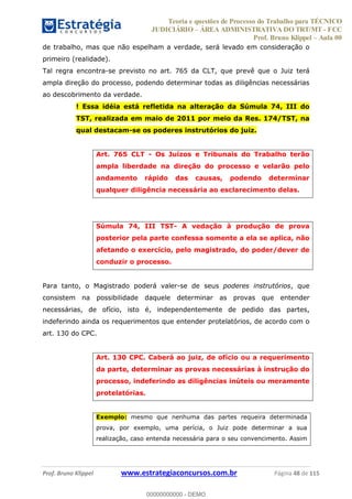 Teoria e questões de Processo do Trabalho para TÉCNICO
JUDICIÁRIO ÁREA ADMINISTRATIVA DO TRT/MT - FCC
Prof. Bruno Klippel Aula 00
Prof. Bruno Klippel www.estrategiaconcursos.com.br Página 48 de 115
de trabalho, mas que não espelham a verdade, será levado em consideração o
primeiro (realidade).
Tal regra encontra-se previsto no art. 765 da CLT, que prevê que o Juiz terá
ampla direção do processo, podendo determinar todas as diligências necessárias
ao descobrimento da verdade.
! Essa idéia está refletida na alteração da Súmula 74, III do
TST, realizada em maio de 2011 por meio da Res. 174/TST, na
qual destacam-se os poderes instrutórios do juiz.
Art. 765 CLT - Os Juízos e Tribunais do Trabalho terão
ampla liberdade na direção do processo e velarão pelo
andamento rápido das causas, podendo determinar
qualquer diligência necessária ao esclarecimento delas.
Súmula 74, III TST- A vedação à produção de prova
posterior pela parte confessa somente a ela se aplica, não
afetando o exercício, pelo magistrado, do poder/dever de
conduzir o processo.
Para tanto, o Magistrado poderá valer-se de seus poderes instrutórios, que
consistem na possibilidade daquele determinar as provas que entender
necessárias, de ofício, isto é, independentemente de pedido das partes,
indeferindo ainda os requerimentos que entender protelatórios, de acordo com o
art. 130 do CPC.
Art. 130 CPC. Caberá ao juiz, de ofício ou a requerimento
da parte, determinar as provas necessárias à instrução do
processo, indeferindo as diligências inúteis ou meramente
protelatórias.
Exemplo: mesmo que nenhuma das partes requeira determinada
prova, por exemplo, uma perícia, o Juiz pode determinar a sua
realização, caso entenda necessária para o seu convencimento. Assim
00000000000
00000000000 - DEMO
 