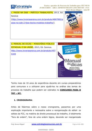 Teoria e questões de Processo do Trabalho para TÉCNICO
JUDICIÁRIO ÁREA ADMINISTRATIVA DO TRT/MT - FCC
Prof. Bruno Klippel Aula 00
Prof. Bruno Klippel www.estrategiaconcursos.com.br Página 4 de 115
c. PASSE NA OAB PRÁTICA TRABALHISTA, 2013, Ed.
Saraiva
(http://www.livrariasaraiva.com.br/produto/4867982/p
asse-na-oab-2-fase-teoria-modelos-trabalho/).
d. MANUAL DE DICAS MINISTÉRIO PÚBLICO
ESTADUAL E DA UNIÃO, 2013, Ed. Saraiva.
http://www.livrariasaraiva.com.br/produto/497
5349
Tenho mais de 10 anos de experiência docente em cursos preparatórios
para concursos e a utilizarei para ajudá-los na análise dos temas de
processo do trabalho que podem ser cobrados no CONCURSO PARA O
TRT MT.
1. CRONOGRAMA:
Antes de falarmos sobre o nosso cronograma, passemos por uma
explicação importante e necessária sobre a reorganização do edital: os
editais da FCC, na matéria de direito processual do trabalho, é totalmente
o ser reorganizado
00000000000
00000000000 - DEMO
 