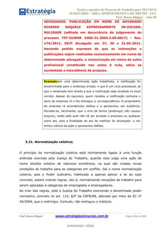 Teoria e questões de Processo do Trabalho para TÉCNICO
JUDICIÁRIO ÁREA ADMINISTRATIVA DO TRT/MT - FCC
Prof. Bruno Klippel Aula 00
Prof. Bruno Klippel www.estrategiaconcursos.com.br Página 51 de 115
ADVOGADOS. PUBLICAÇÃO EM NOME DE ADVOGADO
DIVERSO DAQUELE EXPRESSAMENTE IN-DICADO.
NULIDADE (editada em decorrência do julgamento do
processo TST-IUJERR 5400-31.2004.5.09.0017) - Res.
174/2011, DEJT divulgado em 27, 30 e 31.05.2011.
Havendo pedido expresso de que as intimações e
publicações sejam realizadas exclusivamente em nome de
determinado advogado, a comunicação em nome de outro
profissional constituído nos autos é nula, salvo se
constatada a inexistência de prejuízo.
Exemplo:em uma determinada ação trabalhista, a notificação foi
encaminhada para o endereço errado, o que é um vício processual, já
que o reclamado tem direito a que a notificação seja recebida no local
correto. Apesar do equívoco, quem recebeu a notificação conhecia o
dono da empresa ré e lhe entregou a correspondência. O proprietário
da empresa ré providenciou defesa e a apresentou em audiência.
Percebe-se, facilmente, que o erro de forma (endereço) não causou
prejuízo, razão pela qual não há ser anulado o processo ou qualquer
outro ato, pois a finalidade do ato de notificar foi alcançado: o réu
tomou ciência da ação e apresentou defesa.
3.21. Normatização coletiva;
O princípio da normatização coletiva está intimamente ligado à uma função
anômala exercida pela Justiça do Trabalho, quando esta julga uma ação de
nome dissídio coletivo de natureza econômica, na qual são criadas novas
condições de trabalho para as categorias em conflito. Daí o nome normatização
coletiva, pois o Poder Judiciário, habituado a apenas aplicar a lei ao caso
concreto, estará criando regras, isto é, normatizando situações de trabalho para
serem aplicadas à categorias de empregados e empregadores.
Ao criar tais regras, está a Justiça do Trabalho exercendo o denominado poder
normativo, previsto no art. 114, §2º da CRFB/88, alterado por meio da EC nº
45/2004, que o restringiu. Contudo, não extinguiu o instituto.
00000000000
00000000000 - DEMO
 