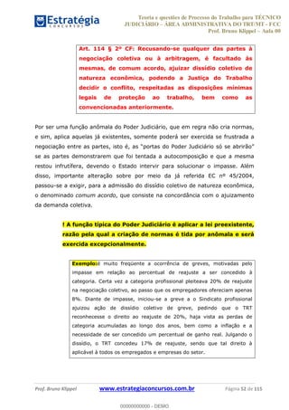 Teoria e questões de Processo do Trabalho para TÉCNICO
JUDICIÁRIO ÁREA ADMINISTRATIVA DO TRT/MT - FCC
Prof. Bruno Klippel Aula 00
Prof. Bruno Klippel www.estrategiaconcursos.com.br Página 52 de 115
Art. 114 § 2º CF: Recusando-se qualquer das partes à
negociação coletiva ou à arbitragem, é facultado às
mesmas, de comum acordo, ajuizar dissídio coletivo de
natureza econômica, podendo a Justiça do Trabalho
decidir o conflito, respeitadas as disposições mínimas
legais de proteção ao trabalho, bem como as
convencionadas anteriormente.
Por ser uma função anômala do Poder Judiciário, que em regra não cria normas,
e sim, aplica aquelas já existentes, somente poderá ser exercida se frustrada a
se as partes demonstrarem que foi tentada a autocomposição e que a mesma
restou infrutífera, devendo o Estado intervir para solucionar o impasse. Além
disso, importante alteração sobre por meio da já referida EC nº 45/2004,
passou-se a exigir, para a admissão do dissídio coletivo de natureza econômica,
o denominado comum acordo, que consiste na concordância com o ajuizamento
da demanda coletiva.
! A função típica do Poder Judiciário é aplicar a lei preexistente,
razão pela qual a criação de normas é tida por anômala e será
exercida excepcionalmente.
Exemplo:é muito freqüente a ocorrência de greves, motivadas pelo
impasse em relação ao percentual de reajuste a ser concedido à
categoria. Certa vez a categoria profissional pleiteava 20% de reajuste
na negociação coletivo, ao passo que os empregadores ofereciam apenas
8%. Diante de impasse, iniciou-se a greve a o Sindicato profissional
ajuizou ação de dissídio coletivo de greve, pedindo que o TRT
reconhecesse o direito ao reajuste de 20%, haja vista as perdas de
categoria acumuladas ao longo dos anos, bem como a inflação e a
necessidade de ser concedido um percentual de ganho real. Julgando o
dissídio, o TRT concedeu 17% de reajuste, sendo que tal direito à
aplicável à todos os empregados e empresas do setor.
00000000000
00000000000 - DEMO
 