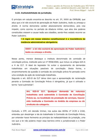 Teoria e questões de Processo do Trabalho para TÉCNICO
JUDICIÁRIO ÁREA ADMINISTRATIVA DO TRT/MT - FCC
Prof. Bruno Klippel Aula 00
Prof. Bruno Klippel www.estrategiaconcursos.com.br Página 53 de 115
3.22. Inafastabilidade da jurisdição;
O princípio em estudo encontra-se descrito no art. 5º, XXXV da CRFB/88, que
aduz que a lei não excluirá da apreciação do Poder Judiciário, lesão ou ameaça a
direito. A norma demonstra caráter absolutamente democrático, pois visa
impedir, como ocorreu no período da ditadura militar, que atos dos poderes
constituídos viessem a causar lesão aos cidadãos, sendo-lhes vedado recorrer ao
Poder Judiciário.
! A regra em nosso sistema constitucional é a inexistência de
instância administrativa obrigatória.
XXXV - a lei não excluirá da apreciação do Poder Judiciário
lesão ou ameaça a direito.
Nesse ponto, merece destaque o instituto denominado de comissão de
conciliação prévia, instituído pela Lei nº 9958/2000, que incluiu os artigos 625-A
a H da CLT. O ideal do legislador foi evitar o ajuizamento de demandas
trabalhistas em situações passíveis de conciliação. Desta forma, o
encaminhamento da questão à comissão de conciliação prévia foi pensada como
uma condição da ação da reclamação trabalhista.
Segundo o art. 625-D da CLT deixa claro que a apresentação de reclamação
perante a Comissão de Conciliação Prévia é obrigatória, já que é utilizado o
termo .
Art. 625-D CLT. Qualquer demanda de natureza
trabalhista será submetida à Comissão de Conciliação
Prévia se, na localidade da prestação de serviços, houver
sido instituída a Comissão no âmbito da empresa ou do
sindicato da categoria.
Contudo, o STF, em decisão liminar, nos autos das ADINs nº 2139 e 2160,
entendeu por desobrigar a ida do trabalhador à Comissão de Conciliação Prévia,
por entender haver ferimento ao princípio da inafastabilidade da jurisdição, uma
vez que a lei não poderia impor essa barreira entre o jurisdicionado e o Poder
Judiciário.
00000000000
00000000000 - DEMO
 