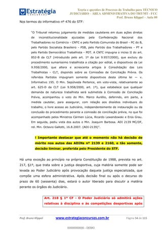 Teoria e questões de Processo do Trabalho para TÉCNICO
JUDICIÁRIO ÁREA ADMINISTRATIVA DO TRT/MT - FCC
Prof. Bruno Klippel Aula 00
Prof. Bruno Klippel www.estrategiaconcursos.com.br Página 54 de 115
Nos termos do informativo nº 476 do STF:
de inconstitucionalidade ajuizadas pela Confederação Nacional dos
Trabalhadores no Comércio - CNTC e pelo Partido Comunista do Brasil - PC do B,
pelo Partido Socialista Brasileiro - PSB, pelo Partido dos Trabalhadores - PT e
pelo Partido Democrático Trabalhista - PDT. A CNTC impugna o inciso II do art.
852-B da CLT (introduzido pelo art. 1º da Lei 9.957/2000), que excluiu do
procedimento sumaríssimo trabalhista a citação por edital, e dispositivos da Lei
9.958/2000, que altera e acrescenta artigos à Consolidação das Leis
Trabalhistas - CLT, dispondo sobre as Comissões de Conciliação Prévia. Os
referidos Partidos impugnam somente dispositivos desta última lei v.
Informativo 195. O Min. Sepúlveda Pertence, em voto-vista, relativamente ao
art. 625-D da CLT (Lei 9.958/2000, art. 1º), que estabelece que qualquer
demanda de natureza trabalhista será submetida à Comissão de Conciliação
Prévia, acompanhou o voto do Min. Marco Aurélio, deferindo, em parte, a
medida cautelar, para assegurar, com relação aos dissídios individuais do
trabalho, o livre acesso ao Judiciário, independentemente de instauração ou da
conclusão do procedimento perante a comissão de conciliação prévia, no que foi
acompanhado pelos Ministros Cármen Lúcia, Ricardo Lewandowski e Eros Grau.
Em seguida, pediu vista dos autos o Min. Joaquim Barbosa. ADI 2139 MC/DF,
rel. Min. Octavio Gallotti, 16.8.2007. (ADI-
! Importante destacar que até o momento não há decisão de
mérito nos autos das ADINs nº 2139 e 2160, e tão somente,
decisão liminar, proferida pelo Presidente do STF.
Há uma exceção ao princípio na própria Constituição de 1988, prevista no art.
217, §1º, que trata sobre a justiça desportiva, cuja matéria somente pode ser
levada ao Poder Judiciário após provocação daquela justiça especializada, que
compõe uma esfera administrativa. Após decisão final ou após o decurso do
prazo de 60 (sessenta) dias, estará o autor liberado para discutir a matéria
perante os órgãos do Judiciário.
Art. 218 § 1º CF - O Poder Judiciário só admitirá ações
relativas à disciplina e às competições desportivas após
00000000000
00000000000 - DEMO
 