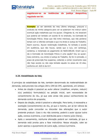 Teoria e questões de Processo do Trabalho para TÉCNICO
JUDICIÁRIO ÁREA ADMINISTRATIVA DO TRT/MT - FCC
Prof. Bruno Klippel Aula 00
Prof. Bruno Klippel www.estrategiaconcursos.com.br Página 55 de 115
esgotarem-se as instâncias da justiça desportiva,
regulada em lei.
Exemplo: ao ser demitido do meu último emprego, procurei o
sindicato da minha categoria para ver se poderiam me instruir sobre
eventual ação trabalhista que iria ajuizar. Chegando lá, me disseram
que poderia ser tentado um acordo lá no sindicato, na Comissão de
Conciliação Prévia. Disse que não tinha interesse, que não perderia
tempo com a referida comissão e que iria direto à Justiça do Trabalho.
Assim ocorreu. Ajuizei reclamação trabalhista, foi tentado o acordo
em audiência, que não houve, sendo que o Juiz, em sentença,
condenou a reclamada ao pagamento de R$50.000,00. Viram que a
ida à Comissão de Conciliação Prévia é uma opção? Vou se quiser.
Caso contrário, vou direto à Justiça do Trabalho. Se for à comissão, o
prazo de prescrição fica suspenso, voltando a contar novamente caso
não haja acordo ou não seja tentado aquele no prazo de 10 dias,
conforme art. 625-G da CLT.
3.23. Estabilidade da lide;
O princípio da estabilidade da lide, também denominado de inalterabilidade de
demanda, está previsto nos artigos 264 e 294 do CPC, apontando, em síntese:
Antes da citação é possível ao autor alterar (modificar, ampliar, reduzir)
o(s) pedido(s) formulado(s) na petição inicial, sem necessidade de
consentimento do réu, já que este ainda não possui conhecimento da
demanda contra ele proposta;
Depois da citação, ainda é possível a alteração. Para tanto, é necessária a
aceitação (consentimento) do réu, já que o mesmo, por já ter ciência da
demanda, pode concordar ou discordar das alterações que o autor
pretende produzir. Caso o réu não consinta, poderá o autor ajuizar outra
ação, conexa à primeira, a ser distribuída para o mesmo juízo (Vara);
Após o saneamento, nenhuma alteração poderá ser realizada, já que a
demanda está pronta para a fase instrutória. Nessa situação, cabe ao
autor apenas o ajuizamento de outra ação, conexa à primeira.
00000000000
00000000000 - DEMO
 