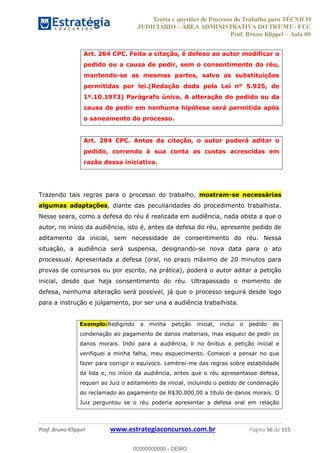 Teoria e questões de Processo do Trabalho para TÉCNICO
JUDICIÁRIO ÁREA ADMINISTRATIVA DO TRT/MT - FCC
Prof. Bruno Klippel Aula 00
Prof. Bruno Klippel www.estrategiaconcursos.com.br Página 56 de 115
Art. 264 CPC. Feita a citação, é defeso ao autor modificar o
pedido ou a causa de pedir, sem o consentimento do réu,
mantendo-se as mesmas partes, salvo as substituições
permitidas por lei.(Redação dada pela Lei nº 5.925, de
1º.10.1973) Parágrafo único. A alteração do pedido ou da
causa de pedir em nenhuma hipótese será permitida após
o saneamento do processo.
Art. 294 CPC. Antes da citação, o autor poderá aditar o
pedido, correndo à sua conta as custas acrescidas em
razão dessa iniciativa.
Trazendo tais regras para o processo do trabalho, mostram-se necessárias
algumas adaptações, diante das peculiaridades do procedimento trabalhista.
Nesse seara, como a defesa do réu é realizada em audiência, nada obsta a que o
autor, no início da audiência, isto é, antes da defesa do réu, apresente pedido de
aditamento da inicial, sem necessidade de consentimento do réu. Nessa
situação, a audiência será suspensa, designando-se nova data para o ato
processual. Apresentada a defesa (oral, no prazo máximo de 20 minutos para
provas de concursos ou por escrito, na prática), poderá o autor aditar a petição
inicial, desde que haja consentimento do réu. Ultrapassado o momento de
defesa, nenhuma alteração será possível, já que o processo seguirá desde logo
para a instrução e julgamento, por ser una a audiência trabalhista.
Exemplo:Redigindo a minha petição inicial, inclui o pedido de
condenação ao pagamento de danos materiais, mas esqueci de pedir os
danos morais. Indo para a audiência, li no ônibus a petição inicial e
verifiquei a minha falha, meu esquecimento. Comecei a pensar no que
fazer para corrigir o equívoco. Lembrei-me das regras sobre estabilidade
da lida e, no início da audiência, antes que o réu apresentasse defesa,
requeri ao Juiz o aditamento da inicial, incluindo o pedido de condenação
do reclamado ao pagamento de R$30.000,00 a título de danos morais. O
Juiz perguntou se o réu poderia apresentar a defesa oral em relação
00000000000
00000000000 - DEMO
 