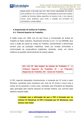 Teoria e questões de Processo do Trabalho para TÉCNICO
JUDICIÁRIO ÁREA ADMINISTRATIVA DO TRT/MT - FCC
Prof. Bruno Klippel Aula 00
Prof. Bruno Klippel www.estrategiaconcursos.com.br Página 57 de 115
àquele ponto e ele disse que sim. Nem houve necessidade de marcar
outra audiência. Se o réu afirmasse a necessidade de prazo para analisar
o pedido de formular defesa específica no tocante à ele, o Juiz deveria
marcar outra audiência, para evitar a violação aos princípios do
contraditório e ampla defesa.
4. Organização da Justiça do Trabalho;
4.1. Tribunal Superior do Trabalho;
O órgão surgiu em 1946, ano em que houve a incorporação da Justiça do
Trabalho ao Poder Judiciário. Atualmente previsto no art. 111 da CRFB/88, atua
como o órgão de cúpula da Justiça do Trabalho, representando o denominado
terceiro grau da jurisdição trabalhista, tendo por funções primordiais a
uniformização da jurisprudência trabalhista, decidindo, ainda, em última
instância as questões administrativas da Justiça Laboral.
Art. 111 CF. São órgãos da Justiça do Trabalho: I - o
Tribunal Superior do Trabalho; II - os Tribunais
Regionais do Trabalho; III - Juizes do Trabalho.
O TST, segundo disposições Constitucionais, é composto por 27 (vinte e sete)
Ministros, escolhidos entre brasileiros com mais de 35 (trinta e cinco) anos e
menos de 65 (sessenta e cinco) anos, nomeados pelo Presidente de República
após aprovação pela maioria absoluta do Senado Federal, que ocorrerá após
sabatina naquele órgão.
! Cuidado com a afirmação de que o TST é formado por no
mínimo 27 Ministros. O TST é formado por 27 Ministros, nem
menos, nem mais!
00000000000
00000000000 - DEMO
 