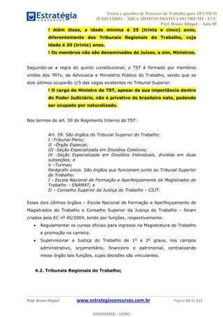 Teoria e questões de Processo do Trabalho para TÉCNICO
JUDICIÁRIO ÁREA ADMINISTRATIVA DO TRT/MT - FCC
Prof. Bruno Klippel Aula 00
Prof. Bruno Klippel www.estrategiaconcursos.com.br Página 58 de 115
! Além disso, a idade mínima é 35 (trinta e cinco) anos,
diferentemente dos Tribunais Regionais do Trabalho, cuja
idade é 30 (trinta) anos.
! Os membros não são denominados de Juízes, e sim, Ministros.
Seguindo-se a regra do quinto constitucional, o TST é formado por membros
vindos dos TRTs, da Advocacia e Ministério Público do Trabalho, sendo que os
dois últimos ocuparão 1/5 das vagas existentes no Tribunal Superior.
! O cargo de Ministro do TST, apesar de sua importância dentro
do Poder Judiciário, não é privativo de brasileiro nato, podendo
ser ocupado por naturalizado.
Nos termos do art. 59 do Regimento Interno do TST:
Art. 59. São órgãos do Tribunal Superior do Trabalho:
I -Tribunal Pleno;
II Órgão Especial;
III -Seção Especializada em Dissídios Coletivos;
IV -Seção Especializada em Dissídios Individuais, dividida em duas
subseções; e
V Turmas;
Parágrafo único. São órgãos que funcionam junto ao Tribunal Superior
do Trabalho:
I - Escola Nacional de Formação e Aperfeiçoamento de Magistrados do
Trabalho ENAMAT; e
II Conselho Superior da Justiça do Trabalho CSJT.
Esses dois últimos órgãos Escola Nacional de Formação e Aperfeiçoamento de
Magistrados do Trabalho e Conselho Superior da Justiça do Trabalho foram
criados pela EC nº 45/2004, tendo por funções, respectivamente:
Regulamentar os cursos oficiais para ingresso na Magistratura do Trabalho
e promoção na carreira.
Supervisionar a Justiça do Trabalho de 1º e 2º graus, nos campos
administrativo, orçamentário, financeiro e patrimonial, centralizando
nesse órgão tais funções, cujas decisões são vinculantes.
4.2. Tribunais Regionais do Trabalho;
00000000000
00000000000 - DEMO
 