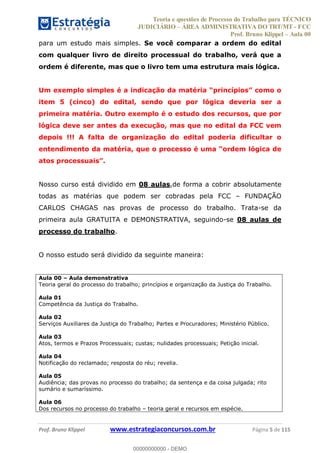 Teoria e questões de Processo do Trabalho para TÉCNICO
JUDICIÁRIO ÁREA ADMINISTRATIVA DO TRT/MT - FCC
Prof. Bruno Klippel Aula 00
Prof. Bruno Klippel www.estrategiaconcursos.com.br Página 5 de 115
para um estudo mais simples. Se você comparar a ordem do edital
com qualquer livro de direito processual do trabalho, verá que a
ordem é diferente, mas que o livro tem uma estrutura mais lógica.
Um exemplo simples é a indicação da maté
item 5 (cinco) do edital, sendo que por lógica deveria ser a
primeira matéria. Outro exemplo é o estudo dos recursos, que por
lógica deve ser antes da execução, mas que no edital da FCC vem
depois !!! A falta de organização do edital poderia dificultar o
Nosso curso está dividido em 08 aulas,de forma a cobrir absolutamente
todas as matérias que podem ser cobradas pela FCC FUNDAÇÃO
CARLOS CHAGAS nas provas de processo do trabalho. Trata-se da
primeira aula GRATUITA e DEMONSTRATIVA, seguindo-se 08 aulas de
processo do trabalho.
O nosso estudo será dividido da seguinte maneira:
Aula 00 Aula demonstrativa
Teoria geral do processo do trabalho; princípios e organização da Justiça do Trabalho.
Aula 01
Competência da Justiça do Trabalho.
Aula 02
Serviços Auxiliares da Justiça do Trabalho; Partes e Procuradores; Ministério Público.
Aula 03
Atos, termos e Prazos Processuais; custas; nulidades processuais; Petição inicial.
Aula 04
Notificação do reclamado; resposta do réu; revelia.
Aula 05
Audiência; das provas no processo do trabalho; da sentença e da coisa julgada; rito
sumário e sumaríssimo.
Aula 06
Dos recursos no processo do trabalho teoria geral e recursos em espécie.
00000000000
00000000000 - DEMO
 