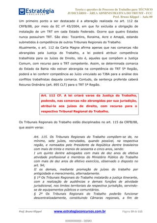 Teoria e questões de Processo do Trabalho para TÉCNICO
JUDICIÁRIO ÁREA ADMINISTRATIVA DO TRT/MT - FCC
Prof. Bruno Klippel Aula 00
Prof. Bruno Klippel www.estrategiaconcursos.com.br Página 59 de 115
Um primeiro ponto a ser destacado é a alteração realizada no art. 112 da
CRFB/88, por meio da EC nº 45/2004, em que foi excluída a obrigação de
instalação de um TRT em cada Estado Federado. Ocorre que quatro Estados
nunca possuíram TRT. São eles: Tocantins, Roraima, Acre e Amapá, estando
submetidos à competência de outros Tribunais Regionais do Trabalho.
Atualmente, o art. 112 da Carta Magna afirma apenas que nas comarcas não
abrangidas pela Justiça do Trabalho, a lei poderá atribuir competência
trabalhista para os Juízes de Direito, isto é, aqueles que compõem a Justiça
Comum, com recurso para o TRT competente. Assim, se determinada comarca
do Estado da Bahia não estiver abrangida na competência do TRT 5ª Região,
poderá a lei conferir competência ao Juízo vinculado ao TJBA para a análise dos
conflitos trabalhistas daquela comarca. Contudo, da sentença proferida caberá
Recurso Ordinário (art. 895 CLT) para o TRT 5ª Região.
Art. 112 CF. A lei criará varas da Justiça do Trabalho,
podendo, nas comarcas não abrangidas por sua jurisdição,
atribuí-la aos juízes de direito, com recurso para o
respectivo Tribunal Regional do Trabalho.
Os Tribunais Regionais do Trabalho estão disciplinados no art. 115 da CRFB/88,
que assim versa:
Art. 115. Os Tribunais Regionais do Trabalho compõem-se de, no
mínimo, sete juízes, recrutados, quando possível, na respectiva
região, e nomeados pelo Presidente da República dentre brasileiros
com mais de trinta e menos de sessenta e cinco anos, sendo:
I um quinto dentre advogados com mais de dez anos de efetiva
atividade profissional e membros do Ministério Público do Trabalho
com mais de dez anos de efetivo exercício, observado o disposto no
art. 94;
II os demais, mediante promoção de juízes do trabalho por
antigüidade e merecimento, alternadamente.
§ 1º Os Tribunais Regionais do Trabalho instalarão a justiça itinerante,
com a realização de audiências e demais funções de atividade
jurisdicional, nos limites territoriais da respectiva jurisdição, servindo-
se de equipamentos públicos e comunitários.
§ 2º Os Tribunais Regionais do Trabalho poderão funcionar
descentralizadamente, constituindo Câmaras regionais, a fim de
00000000000
00000000000 - DEMO
 
