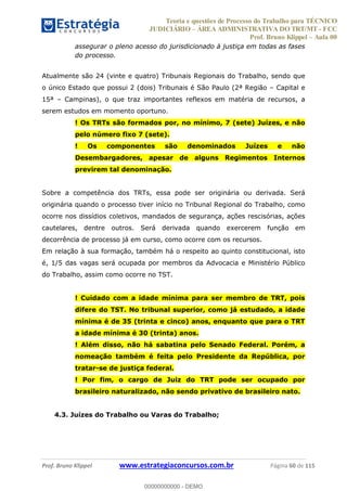 Teoria e questões de Processo do Trabalho para TÉCNICO
JUDICIÁRIO ÁREA ADMINISTRATIVA DO TRT/MT - FCC
Prof. Bruno Klippel Aula 00
Prof. Bruno Klippel www.estrategiaconcursos.com.br Página 60 de 115
assegurar o pleno acesso do jurisdicionado à justiça em todas as fases
do processo.
Atualmente são 24 (vinte e quatro) Tribunais Regionais do Trabalho, sendo que
o único Estado que possui 2 (dois) Tribunais é São Paulo (2ª Região Capital e
15ª Campinas), o que traz importantes reflexos em matéria de recursos, a
serem estudos em momento oportuno.
! Os TRTs são formados por, no mínimo, 7 (sete) Juízes, e não
pelo número fixo 7 (sete).
! Os componentes são denominados Juízes e não
Desembargadores, apesar de alguns Regimentos Internos
previrem tal denominação.
Sobre a competência dos TRTs, essa pode ser originária ou derivada. Será
originária quando o processo tiver início no Tribunal Regional do Trabalho, como
ocorre nos dissídios coletivos, mandados de segurança, ações rescisórias, ações
cautelares, dentre outros. Será derivada quando exercerem função em
decorrência de processo já em curso, como ocorre com os recursos.
Em relação à sua formação, também há o respeito ao quinto constitucional, isto
é, 1/5 das vagas será ocupada por membros da Advocacia e Ministério Público
do Trabalho, assim como ocorre no TST.
! Cuidado com a idade mínima para ser membro de TRT, pois
difere do TST. No tribunal superior, como já estudado, a idade
mínima é de 35 (trinta e cinco) anos, enquanto que para o TRT
a idade mínima é 30 (trinta) anos.
! Além disso, não há sabatina pelo Senado Federal. Porém, a
nomeação também é feita pelo Presidente da República, por
tratar-se de justiça federal.
! Por fim, o cargo de Juiz do TRT pode ser ocupado por
brasileiro naturalizado, não sendo privativo de brasileiro nato.
4.3. Juízes do Trabalho ou Varas do Trabalho;
00000000000
00000000000 - DEMO
 