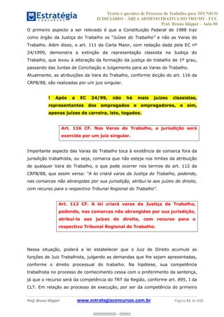 Teoria e questões de Processo do Trabalho para TÉCNICO
JUDICIÁRIO ÁREA ADMINISTRATIVA DO TRT/MT - FCC
Prof. Bruno Klippel Aula 00
Prof. Bruno Klippel www.estrategiaconcursos.com.br Página 61 de 115
O primeiro aspecto a ser relevado é que a Constituição Federal de 1988 traz
e não as Varas do
Trabalho. Além disso, o art. 111 da Carta Maior, com redação dada pela EC nº
24/1999, demonstra a extinção da representação classista na Justiça do
Trabalho, que levou à alteração da formação da justiça do trabalho de 1º grau,
passando das Juntas de Conciliação e Julgamento para as Varas do Trabalho.
Atualmente, as atribuições da Vara do Trabalho, conforme dicção do art. 116 da
CRFB/88, são realizadas por um juiz singular.
! Após a EC 24/99, não há mais juízes classistas,
representantes dos empregados e empregadores, e sim,
apenas juízes de carreira, isto, togados.
Art. 116 CF. Nas Varas do Trabalho, a jurisdição será
exercida por um juiz singular.
Importante aspecto das Varas do Trabalho toca à existência de comarca fora da
jurisdição trabalhista, ou seja, comarca que não esteja nos limites da atribuição
de qualquer Vara do Trabalho, o que pode ocorrer nos termos do art. 112 da
CRFB/88, que assim versa:
nas comarcas não abrangidas por sua jurisdição, atribuí-la aos juízes de direito,
Art. 112 CF. A lei criará varas da Justiça do Trabalho,
podendo, nas comarcas não abrangidas por sua jurisdição,
atribuí-la aos juízes de direito, com recurso para o
respectivo Tribunal Regional do Trabalho.
Nessa situação, poderá a lei estabelecer que o Juiz de Direito acumule as
funções de Juiz Trabalhista, julgando as demandas que lhe sejam apresentadas,
conforme o direito processual do trabalho. Na hipótese, sua competência
trabalhista no processo de conhecimento cessa com o proferimento da sentença,
já que o recurso será da competência do TRT da Região, conforme art. 895, I da
CLT. Em relação ao processo de execução, por ser da competência do primeiro
00000000000
00000000000 - DEMO
 