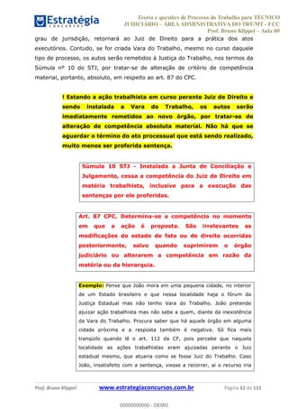 Teoria e questões de Processo do Trabalho para TÉCNICO
JUDICIÁRIO ÁREA ADMINISTRATIVA DO TRT/MT - FCC
Prof. Bruno Klippel Aula 00
Prof. Bruno Klippel www.estrategiaconcursos.com.br Página 62 de 115
grau de jurisdição, retornará ao Juiz de Direito para a prática dos atos
executórios. Contudo, se for criada Vara do Trabalho, mesmo no curso daquele
tipo de processo, os autos serão remetidos à Justiça do Trabalho, nos termos da
Súmula nº 10 do STJ, por tratar-se de alteração de critério de competência
material, portanto, absoluto, em respeito ao art. 87 do CPC.
! Estando a ação trabalhista em curso perante Juiz de Direito e
sendo instalada a Vara do Trabalho, os autos serão
imediatamente remetidos ao novo órgão, por tratar-se de
alteração de competência absoluta material. Não há que se
aguardar o término do ato processual que está sendo realizado,
muito menos ser proferida sentença.
Súmula 10 STJ - Instalada a Junta de Conciliação e
Julgamento, cessa a competência do Juiz de Direito em
matéria trabalhista, inclusive para a execução das
sentenças por ele proferidas.
Art. 87 CPC. Determina-se a competência no momento
em que a ação é proposta. São irrelevantes as
modificações do estado de fato ou de direito ocorridas
posteriormente, salvo quando suprimirem o órgão
judiciário ou alterarem a competência em razão da
matéria ou da hierarquia.
Exemplo: Pense que João mora em uma pequena cidade, no interior
de um Estado brasileiro e que nessa localidade haja o fórum da
Justiça Estadual mas não tenho Vara do Trabalho. João pretende
ajuizar ação trabalhista mas não sabe a quem, diante da inexistência
da Vara do Trabalho. Procura saber que há aquele órgão em alguma
cidade próxima e a resposta também é negativa. Só fica mais
tranqüilo quando lê o art. 112 da CF, pois percebe que naquela
localidade as ações trabalhistas eram ajuizadas perante o Juiz
estadual mesmo, que atuaria como se fosse Juiz do Trabalho. Caso
João, insatisfeito com a sentença, viesse a recorrer, ai o recurso iria
00000000000
00000000000 - DEMO
 