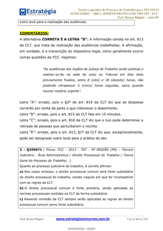 Teoria e questões de Processo do Trabalho para TÉCNICO
JUDICIÁRIO ÁREA ADMINISTRATIVA DO TRT/MT - FCC
Prof. Bruno Klippel Aula 00
Prof. Bruno Klippel www.estrategiaconcursos.com.br Página 64 de 115
outro local para a realização das audiências.
COMENTÁRIOS:
A alternativa CORRETA É A LETRA A informação consta no art. 813
da CLT, que trata da realização das audiências trabalhistas. A afirmação,
em verdade, é a transcrição do dispositivo legal, como geralmente ocorre
comas questões da FCC. Vejamos:
úblicas e
realizar-se-ão na sede do Juízo ou Tribunal em dias úteis
previamente fixados, entre 8 (oito) e 18 (dezoito) horas, não
podendo ultrapassar 5 (cinco) horas seguidas, salvo quando
da CLT diz que as despesas
correrão por conta da parte a que interessar o depoimento.
retirada de pessoas que perturbarem o recinto.
pode ser designado outro local para a prática do ato.
2 - Q299671 ( Prova: FCC - 2013 - TRT - 9ª REGIÃO (PR) - Técnico
Judiciário - Área Administrativa / Direito Processual do Trabalho / Teoria
Geral do Processo do Trabalho; )
Quanto ao processo judiciário do trabalho, é correto afirmar:
a) Nos casos omissos, o direito processual comum será fonte subsidiária
do direito processual do trabalho, exceto naquilo em que for incompatível
com as regras da CLT.
b) O direito processual comum é fonte primária, sendo aplicadas as
normas processuais contidas na CLT de forma subsidiária.
c) Havendo omissão da CLT sempre serão aplicadas as regras do direito
processual comum como fonte subsidiária.
00000000000
00000000000 - DEMO
 