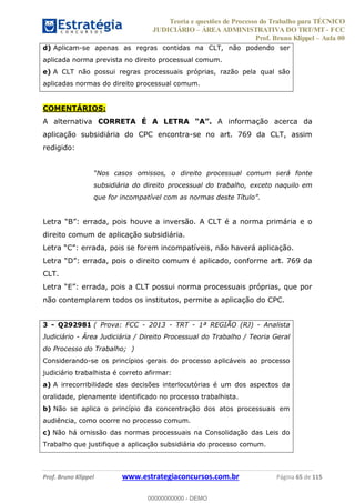 Teoria e questões de Processo do Trabalho para TÉCNICO
JUDICIÁRIO ÁREA ADMINISTRATIVA DO TRT/MT - FCC
Prof. Bruno Klippel Aula 00
Prof. Bruno Klippel www.estrategiaconcursos.com.br Página 65 de 115
d) Aplicam-se apenas as regras contidas na CLT, não podendo ser
aplicada norma prevista no direito processual comum.
e) A CLT não possui regras processuais próprias, razão pela qual são
aplicadas normas do direito processual comum.
COMENTÁRIOS:
A alternativa CORRETA É A LETRA A informação acerca da
aplicação subsidiária do CPC encontra-se no art. 769 da CLT, assim
redigido:
subsidiária do direito processual do trabalho, exceto naquilo em
direito comum de aplicação subsidiária.
Letr
CLT.
não contemplarem todos os institutos, permite a aplicação do CPC.
3 - Q292981 ( Prova: FCC - 2013 - TRT - 1ª REGIÃO (RJ) - Analista
Judiciário - Área Judiciária / Direito Processual do Trabalho / Teoria Geral
do Processo do Trabalho; )
Considerando-se os princípios gerais do processo aplicáveis ao processo
judiciário trabalhista é correto afirmar:
a) A irrecorribilidade das decisões interlocutórias é um dos aspectos da
oralidade, plenamente identificado no processo trabalhista.
b) Não se aplica o princípio da concentração dos atos processuais em
audiência, como ocorre no processo comum.
c) Não há omissão das normas processuais na Consolidação das Leis do
Trabalho que justifique a aplicação subsidiária do processo comum.
00000000000
00000000000 - DEMO
 