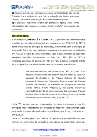 Teoria e questões de Processo do Trabalho para TÉCNICO
JUDICIÁRIO ÁREA ADMINISTRATIVA DO TRT/MT - FCC
Prof. Bruno Klippel Aula 00
Prof. Bruno Klippel www.estrategiaconcursos.com.br Página 66 de 115
d) Havendo omissão das normas processuais na Consolidação das Leis do
Trabalho fica a critério de cada Juiz a aplicação do direito processual
comum, cujo critério para adoção é a concordância das partes.
e) A execução trabalhista poderá ser promovida apenas pelas partes
competente.
COMENTÁRIOS:
A alternativa CORRETA É A LETRA O princípio da irrecorribilidade
imediata das decisões interlocutórias, previsto no art. 893, §1º da CLT, é
parte integrante do princípio da oralidade, juntamente com o princípio da
identidade física do Juiz, aplicável atualmente ao processo do trabalho.
Em relação à regra da irrecorribilidade, vale a pena lembrar as seguintes
exceções: decisões terminativas do feito (art. 799, §2º da CLT) e
hipóteses descritas na Súmula nº 214 do TST, a seguir transcrita diante
de sua importância e necessidade para os concursos trabalhistas:
decisões interlocutórias não ensejam recurso imediato, salvo nas
hipóteses de decisão: a) de Tribunal Regional do Trabalho
contrária à Súmula ou Orientação Jurisprudencial do Tribunal
Superior do Trabalho; b) suscetível de impugnação mediante
recurso para o mesmo Tribunal; c) que acolhe exceção de
incompetência territorial, com a remessa dos autos para Tribunal
Regional distinto daquele a que se vincula o juízo excepcionado,
princípios mais importantes do processo do trabalho. Praticamente todos
os atos do processo são realizados na audiência, que é una, conforme art.
849 da CLT.
comum na ocorrência de omissão e são várias as existentes, como por
00000000000
00000000000 - DEMO
 