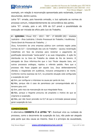 Teoria e questões de Processo do Trabalho para TÉCNICO
JUDICIÁRIO ÁREA ADMINISTRATIVA DO TRT/MT - FCC
Prof. Bruno Klippel Aula 00
Prof. Bruno Klippel www.estrategiaconcursos.com.br Página 67 de 115
exemplo, em relação à reconvenção apresentada pelo reclamada, à prova
documental, dentre outros.
processo comum, independentemente da concordância das partes.
execução ser iniciada de ofício pelo Juiz do Trabalho.
4 - Q292984 ( Prova: FCC - 2013 - TRT - 1ª REGIÃO (RJ) - Analista
Judiciário - Área Judiciária / Direito Processual do Trabalho / Audiências;
Teoria Geral do Processo do Trabalho; )
Zeus, funcionário de uma empresa pública com contrato regido pelas
normas da CLT - Consolidação das Leis do Trabalho ajuizou reclamação
trabalhista em face da empresa para reclamar o pagamento de
-
distribuída na 1a Vara do Trabalho da cidade do Rio de Janeiro. O
advogado de Zeus informou-lhe que o Juiz Titular daquela Vara, em
outros processos análogos, rejeitou o referido pedido. Para que o
processo não fosse julgado por aquele Juiz, Zeus deliberadamente
ofendeu o magistrado em audiência, inclusive ameaçando-o de morte.
Conforme norma expressa da CLT, na presente situação está configurada
a suspeição do Juiz?
a) Sim, por configurar o interesse na causa por parte do Juiz.
b) Não, porque não é caso de parentesco por consanguinidade até o
terceiro grau civil.
c) Sim, pelo risco da manutenção de sua integridade física.
d) Não, porque o litigante procurou de propósito o motivo de que se
originaria a suspeição.
e) Não, por não haver previsão na CLT de que a inimizade pessoal possa
gerar suspeição do Juiz.
COMENTÁRIOS:
A alternativa CORRETA É A LETRA Eventual vício ou nulidade do
processo, como o decorrente da suspeição do Juiz, não pode ser alegado
pela parte que deu causa ao mesmo. Esse é o princípio da causalidade,
00000000000
00000000000 - DEMO
 