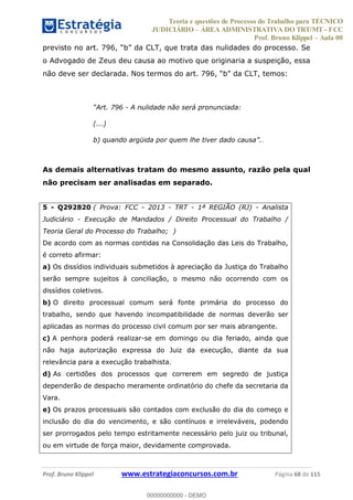 Teoria e questões de Processo do Trabalho para TÉCNICO
JUDICIÁRIO ÁREA ADMINISTRATIVA DO TRT/MT - FCC
Prof. Bruno Klippel Aula 00
Prof. Bruno Klippel www.estrategiaconcursos.com.br Página 68 de 115
o Advogado de Zeus deu causa ao motivo que originaria a suspeição, essa
- A nulidade não será pronunciada:
(...)
.
As demais alternativas tratam do mesmo assunto, razão pela qual
não precisam ser analisadas em separado.
5 - Q292820 ( Prova: FCC - 2013 - TRT - 1ª REGIÃO (RJ) - Analista
Judiciário - Execução de Mandados / Direito Processual do Trabalho /
Teoria Geral do Processo do Trabalho; )
De acordo com as normas contidas na Consolidação das Leis do Trabalho,
é correto afirmar:
a) Os dissídios individuais submetidos à apreciação da Justiça do Trabalho
serão sempre sujeitos à conciliação, o mesmo não ocorrendo com os
dissídios coletivos.
b) O direito processual comum será fonte primária do processo do
trabalho, sendo que havendo incompatibilidade de normas deverão ser
aplicadas as normas do processo civil comum por ser mais abrangente.
c) A penhora poderá realizar-se em domingo ou dia feriado, ainda que
não haja autorização expressa do Juiz da execução, diante da sua
relevância para a execução trabalhista.
d) As certidões dos processos que correrem em segredo de justiça
dependerão de despacho meramente ordinatório do chefe da secretaria da
Vara.
e) Os prazos processuais são contados com exclusão do dia do começo e
inclusão do dia do vencimento, e são contínuos e irreleváveis, podendo
ser prorrogados pelo tempo estritamente necessário pelo juiz ou tribunal,
ou em virtude de força maior, devidamente comprovada.
00000000000
00000000000 - DEMO
 