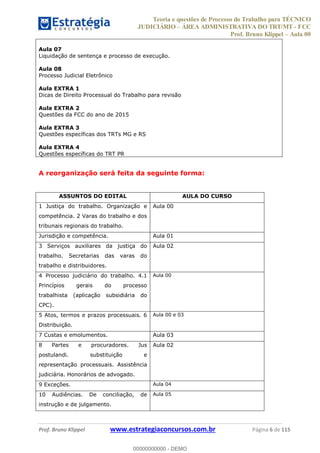 Teoria e questões de Processo do Trabalho para TÉCNICO
JUDICIÁRIO ÁREA ADMINISTRATIVA DO TRT/MT - FCC
Prof. Bruno Klippel Aula 00
Prof. Bruno Klippel www.estrategiaconcursos.com.br Página 6 de 115
Aula 07
Liquidação de sentença e processo de execução.
Aula 08
Processo Judicial Eletrônico
Aula EXTRA 1
Dicas de Direito Processual do Trabalho para revisão
Aula EXTRA 2
Questões da FCC do ano de 2015
Aula EXTRA 3
Questões específicas dos TRTs MG e RS
Aula EXTRA 4
Questões específicas do TRT PR
A reorganização será feita da seguinte forma:
ASSUNTOS DO EDITAL AULA DO CURSO
1 Justiça do trabalho. Organização e
competência. 2 Varas do trabalho e dos
tribunais regionais do trabalho.
Aula 00
Jurisdição e competência. Aula 01
3 Serviços auxiliares da justiça do
trabalho. Secretarias das varas do
trabalho e distribuidores.
Aula 02
4 Processo judiciário do trabalho. 4.1
Princípios gerais do processo
trabalhista (aplicação subsidiária do
CPC).
Aula 00
5 Atos, termos e prazos processuais. 6
Distribuição.
Aula 00 e 03
7 Custas e emolumentos. Aula 03
8 Partes e procuradores. Jus
postulandi. substituição e
representação processuais. Assistência
judiciária. Honorários de advogado.
Aula 02
9 Exceções. Aula 04
10 Audiências. De conciliação, de
instrução e de julgamento.
Aula 05
00000000000
00000000000 - DEMO
 